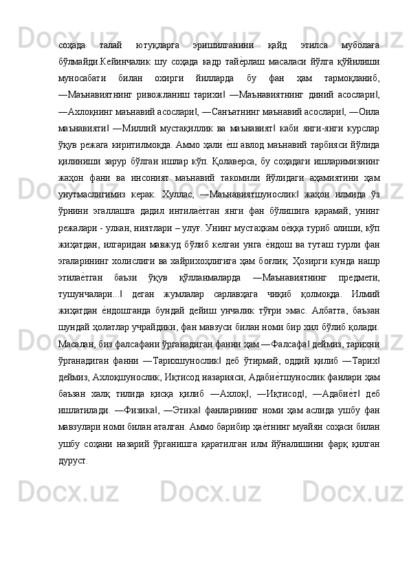 соҳада   талай   ютуқларга   эришилганини   қайд   этилса   муболаға
бўлмайди.Кейинчалик   шу   соҳада   кадр   тайе$рлаш   масаласи   йўлга   қўйилиши
муносабати   билан   охирги   йилларда   бу   фан   ҳам   тармоқланиб,
―Маънавиятнинг   ривожланиш   тарихи   ―Маънавиятнинг   диний   асослари ,	
‖ ‖
―Ахлоқнинг маънавий асослари , ―Санъатнинг маънавий асослари , ―Оила	
‖ ‖
маънавияти   ―Миллий   мустақиллик   ва   маънавият   каби   янги-янги   курслар	
‖ ‖
ўқув режага  киритилмоқда. Аммо ҳали 	
е$ш авлод маънавий тарбияси йўлида
қилиниши   зарур   бўлган   ишлар   кўп.   Қолаверса,   бу   соҳадаги   ишларимизнинг
жаҳон   фани   ва   инсоният   маънавий   такомили   йўлидаги   аҳамиятини   ҳам
унутмаслигимиз   керак.   Хуллас,   ―Маънавиятшунослик   жаҳон   илмида   ўз	
‖
ўрнини   эгаллашга   дадил   интила	
е$тган   янги   фан   бўлишига   қарамай,   унинг
режалари - улкан, ниятлари – улуғ. Унинг мустаҳкам о	
е$ққа туриб олиши, кўп
жиҳатдан,   илгаридан   мавжуд   бўлиб   келган   унга  	
е$ндош   ва   туташ   турли   фан
эгаларининг   холислиги   ва  хайрихоҳлигига   ҳам   боғлиқ.   Ҳозирги   кунда   нашр
этила	
е$тган   баъзи   ўқув   қўлланмаларда   ―Маънавиятнинг   предмети,
тушунчалари...   деган   жумлалар   сарлавҳага   чиқиб   қолмоқда.   Илмий	
‖
жиҳатдан  	
е$ндошганда   бундай   дейиш   унчалик   тўғри   эмас.   Албатта,   баъзан
шундай ҳолатлар учрайдики, фан мавзуси билан номи бир хил бўлиб қолади.
Масалан, биз фалсафани ўрганадиган фанни ҳам ―Фалсафа  деймиз, тарихни	
‖
ўрганадиган   фанни   ―Тарихшунослик   деб   ўтирмай,   оддий   қилиб   ―Тарих	
‖ ‖
деймиз, Ахлоқшунослик, Иқтисод назарияси, Адаби	
е$тшунослик фанлари ҳам
баъзан   халқ   тилида   қисқа   қилиб   ―Ахлоқ ,   ―Иқтисод ,   ―Адаби	
е$т   деб	‖ ‖ ‖
ишлатилади.   ―Физика ,   ―Этика   фанларининг   номи   ҳам   аслида   ушбу   фан	
‖ ‖
мавзулари номи билан аталган. Аммо барибир ҳа	
е$тнинг муайян соҳаси билан
ушбу   соҳани   назарий   ўрганишга   қаратилган   илм   йўналишини   фарқ   қилган
дуруст. 
 
 
  