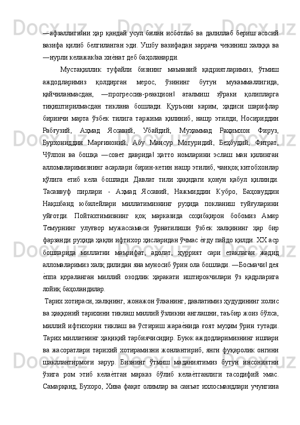 ―афзаллиги ни   ҳар   қандай   усул   билан   исботлаб   ва   далиллаб   бериш   асосий‖
вазифа   қилиб   белгиланган   эди.   Ушбу   вазифадан   заррача   чекиниш   халққа   ва
―нурли келажак ка хи	
е$нат деб баҳоланарди. 	‖
Мустақиллик   туфайли   бизнинг   маънавий   қадриятларимиз,   ўтмиш
аждодларимиз   қолдирган   мерос,   ўзининг   бутун   мукаммаллигида,
қайчиланмасдан,   ―прогрессив-реакцион   аталмиш   зўраки   қолипларга	
‖
тиқиштирилмасдан   тиклана   бошлади.   Қуръони   карим,   ҳадиси   шарифлар
биринчи   марта   ўзбек   тилига   таржима   қилиниб,   нашр   этилди,   Носириддин
Рабғузий,   Аҳмад   Яссавий,   Убайдий,   Муҳаммад   Раҳимхон   Фируз,
Бурхониддин   Марғиноний,   Абу   Мансур   Мотуридий,   Беҳбудий,   Фитрат,
Чўлпон   ва   бошқа   ―совет   даврида   ҳатто   номларини   эслаш   ман   қилинган	
‖
алломаларимизнинг асарлари бирин-кетин нашр этилиб, чанқоқ китобхонлар
қўлига   етиб   кела   бошлади.   Давлат   тили   ҳақидаги   қонун   қабул   қилинди.
Тасаввуф   пирлари   -   Аҳмад   Яссавий,   Нажмиддин   Кубро,   Баҳовуддин
Нақшбанд   юбилейлари   миллатимизнинг   руҳида   покланиш   туйғуларини
уйғотди.   Пойтахтимизнинг   қоқ   марказида   соҳибқирон   бобомиз   Амир
Темурнинг   улуғвор   мужассамаси   ўрнатилиши   ўзбек   халқининг   ҳар   бир
фарзанди руҳида ҳақли ифтихор ҳисларидан ўчмас 	
е$ғду пайдо қилди. XX аср
бошларида   миллатни   маърифат,   адолат,   ҳуррият   сари   етаклаган   жадид
алломаларимиз халқ дилидан яна муносиб ўрин ола бошлади. ―Босмачи  дея	
‖
е	
$ппа   қораланган   миллий   озодлик   ҳаракати   иштирокчилари   ўз   қадрларига
лойиқ баҳоландилар. 
 Тарих хотираси, халқнинг, жонажон ўлканинг, давлатимиз ҳудудининг холис
ва ҳаққоний тарихини тиклаш миллий ўзликни англашни, таъбир жоиз бўлса,
миллий   ифтихорни   тиклаш   ва   ўстириш   жара	
е$нида   ғоят   муҳим   ўрин   тутади.
Тарих миллатнинг ҳақиқий тарбиячисидир. Буюк аждодларимизнинг ишлари
ва  жасоратлари  тарихий  хотирамизни  жонлантириб,  янги   фуқаролик  онгини
шакллантирмоғи   зарур.   Бизнинг   ўтмиш   маданиятимиз   бутун   инсониятни
ўзига   ром   этиб   кела	
е$тган   марказ   бўлиб   кела	е$тганлиги   тасодифий   эмас.
Самарқанд, Бухоро, Хива фақат олимлар ва санъат ихлосмандлари учунгина 