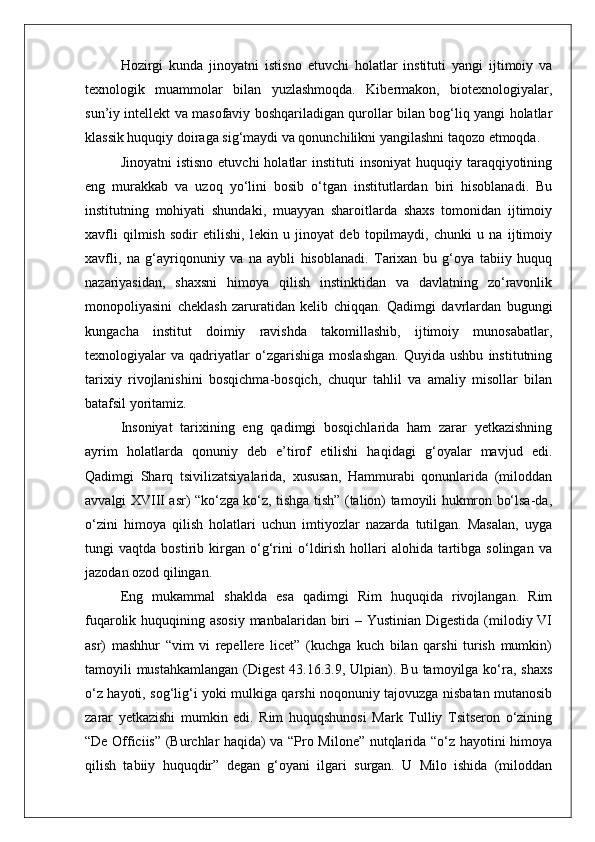 Hozirgi   kunda   jinoyatni   istisno   etuvchi   holatlar   instituti   yangi   ijtimoiy   va
texnologik   muammolar   bilan   yuzlashmoqda.   Kibermakon,   biotexnologiyalar,
sun’iy intellekt va masofaviy boshqariladigan qurollar bilan bog‘liq yangi holatlar
klassik huquqiy doiraga sig‘maydi va qonunchilikni yangilashni taqozo etmoqda. 
Jinoyatni   istisno  etuvchi   holatlar   instituti  insoniyat  huquqiy  taraqqiyotining
eng   murakkab   va   uzoq   yo‘lini   bosib   o‘tgan   institutlardan   biri   hisoblanadi.   Bu
institutning   mohiyati   shundaki,   muayyan   sharoitlarda   shaxs   tomonidan   ijtimoiy
xavfli   qilmish   sodir   etilishi,   lekin   u   jinoyat   deb   topilmaydi,   chunki   u   na   ijtimoiy
xavfli,   na   g‘ayriqonuniy   va   na   aybli   hisoblanadi.   Tarixan   bu   g‘oya   tabiiy   huquq
nazariyasidan,   shaxsni   himoya   qilish   instinktidan   va   davlatning   zo‘ravonlik
monopoliyasini   cheklash   zaruratidan   kelib   chiqqan.   Qadimgi   davrlardan   bugungi
kungacha   institut   doimiy   ravishda   takomillashib,   ijtimoiy   munosabatlar,
texnologiyalar   va   qadriyatlar   o‘zgarishiga   moslashgan.   Quyida   ushbu   institutning
tarixiy   rivojlanishini   bosqichma-bosqich,   chuqur   tahlil   va   amaliy   misollar   bilan
batafsil yoritamiz.
Insoniyat   tarixining   eng   qadimgi   bosqichlarida   ham   zarar   yetkazishning
ayrim   holatlarda   qonuniy   deb   e’tirof   etilishi   haqidagi   g‘oyalar   mavjud   edi.
Qadimgi   Sharq   tsivilizatsiyalarida,   xususan,   Hammurabi   qonunlarida   (miloddan
avvalgi XVIII asr) “ko‘zga ko‘z, tishga tish” (talion) tamoyili hukmron bo‘lsa-da,
o‘zini   himoya   qilish   holatlari   uchun   imtiyozlar   nazarda   tutilgan.   Masalan,   uyga
tungi   vaqtda   bostirib   kirgan   o‘g‘rini   o‘ldirish   hollari   alohida   tartibga   solingan   va
jazodan ozod qilingan.
Eng   mukammal   shaklda   esa   qadimgi   Rim   huquqida   rivojlangan.   Rim
fuqarolik huquqining asosiy manbalaridan biri  – Yustinian Digestida (milodiy VI
asr)   mashhur   “vim   vi   repellere   licet”   (kuchga   kuch   bilan   qarshi   turish   mumkin)
tamoyili  mustahkamlangan  (Digest  43.16.3.9, Ulpian). Bu  tamoyilga  ko‘ra, shaxs
o‘z hayoti, sog‘lig‘i yoki mulkiga qarshi noqonuniy tajovuzga nisbatan mutanosib
zarar   yetkazishi   mumkin   edi.   Rim   huquqshunosi   Mark   Tulliy   Tsitseron   o‘zining
“De Officiis” (Burchlar haqida) va “Pro Milone” nutqlarida “o‘z hayotini himoya
qilish   tabiiy   huquqdir”   degan   g‘oyani   ilgari   surgan.   U   Milo   ishida   (miloddan 