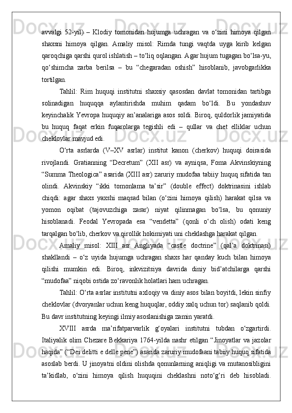 avvalgi   52-yil)   –   Klodiy   tomonidan   hujumga   uchragan   va   o‘zini   himoya   qilgan
shaxsni   himoya   qilgan.   Amaliy   misol:   Rimda   tungi   vaqtda   uyga   kirib   kelgan
qaroqchiga qarshi qurol ishlatish – to‘liq oqlangan. Agar hujum tugagan bo‘lsa-yu,
qo‘shimcha   zarba   berilsa   –   bu   “chegaradan   oshish”   hisoblanib,   javobgarlikka
tortilgan.
Tahlil:   Rim   huquqi   institutni   shaxsiy   qasosdan   davlat   tomonidan   tartibga
solinadigan   huquqqa   aylantirishda   muhim   qadam   bo‘ldi.   Bu   yondashuv
keyinchalik Yevropa huquqiy an’analariga asos soldi. Biroq, quldorlik jamiyatida
bu   huquq   faqat   erkin   fuqarolarga   tegishli   edi   –   qullar   va   chet   elliklar   uchun
cheklovlar mavjud edi.
O‘rta   asrlarda   (V–XV   asrlar)   institut   kanon   (cherkov)   huquqi   doirasida
rivojlandi.   Gratianning   “Decretum”   (XII   asr)   va   ayniqsa,   Foma   Akvinskiyning
“Summa Theologica” asarida (XIII asr) zaruriy mudofaa tabiiy huquq sifatida tan
olindi.   Akvinskiy   “ikki   tomonlama   ta’sir”   (double   effect)   doktrinasini   ishlab
chiqdi:   agar   shaxs   yaxshi   maqsad   bilan   (o‘zini   himoya   qilish)   harakat   qilsa   va
yomon   oqibat   (tajovuzchiga   zarar)   niyat   qilinmagan   bo‘lsa,   bu   qonuniy
hisoblanadi.   Feodal   Yevropada   esa   “vendetta”   (qonli   o‘ch   olish)   odati   keng
tarqalgan bo‘lib, cherkov va qirollik hokimiyati uni cheklashga harakat qilgan.
Amaliy   misol:   XIII   asr   Angliyada   “castle   doctrine”   (qal’a   doktrinasi)
shakllandi   –   o‘z   uyida   hujumga   uchragan   shaxs   har   qanday   kuch   bilan   himoya
qilishi   mumkin   edi.   Biroq,   inkvizitsiya   davrida   diniy   bid’atchilarga   qarshi
“mudofaa” niqobi ostida zo‘ravonlik holatlari ham uchragan.
Tahlil: O‘rta asrlar institutni axloqiy va diniy asos bilan boyitdi, lekin sinfiy
cheklovlar (dvoryanlar uchun keng huquqlar, oddiy xalq uchun tor) saqlanib qoldi.
Bu davr institutning keyingi ilmiy asoslanishiga zamin yaratdi.
XVIII   asrda   ma’rifatparvarlik   g‘oyalari   institutni   tubdan   o‘zgartirdi.
Italiyalik   olim   Chezare   Bekkariya   1764-yilda   nashr   etilgan   “Jinoyatlar   va   jazolar
haqida” (“Dei delitti e delle pene”) asarida zaruriy mudofaani tabiiy huquq sifatida
asoslab berdi. U jinoyatni oldini olishda qonunlarning aniqligi va mutanosibligini
ta’kidlab,   o‘zini   himoya   qilish   huquqini   cheklashni   noto‘g‘ri   deb   hisobladi. 
