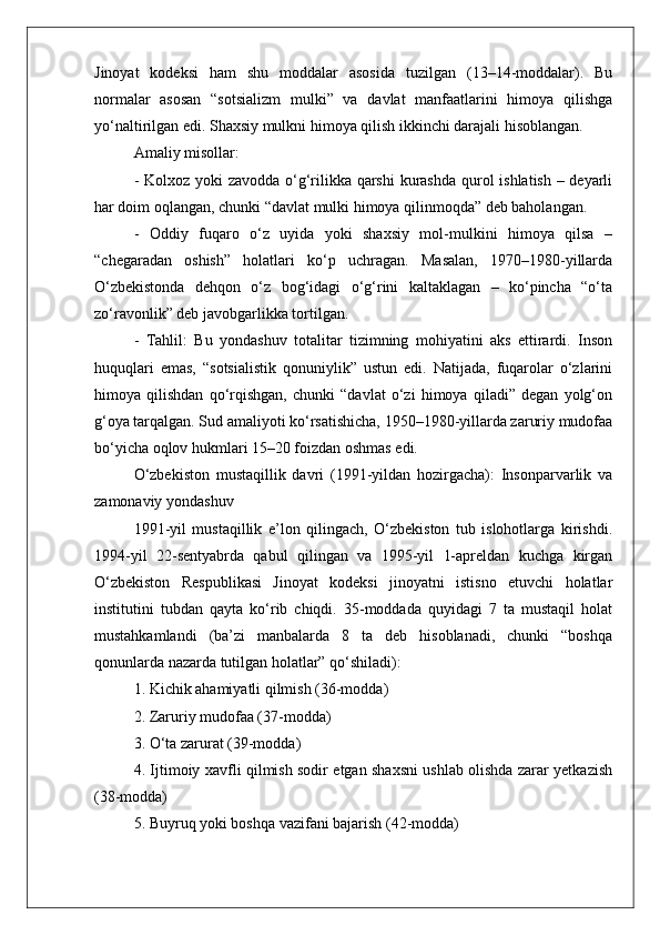 Jinoyat   kodeksi   ham   shu   moddalar   asosida   tuzilgan   (13–14-moddalar).   Bu
normalar   asosan   “sotsializm   mulki”   va   davlat   manfaatlarini   himoya   qilishga
yo‘naltirilgan edi. Shaxsiy mulkni himoya qilish ikkinchi darajali hisoblangan.
Amaliy misollar:
- Kolxoz yoki  zavodda o‘g‘rilikka qarshi  kurashda  qurol ishlatish – deyarli
har doim oqlangan, chunki “davlat mulki himoya qilinmoqda” deb baholangan.
-   Oddiy   fuqaro   o‘z   uyida   yoki   shaxsiy   mol-mulkini   himoya   qilsa   –
“chegaradan   oshish”   holatlari   ko‘p   uchragan.   Masalan,   1970–1980-yillarda
O‘zbekistonda   dehqon   o‘z   bog‘idagi   o‘g‘rini   kaltaklagan   –   ko‘pincha   “o‘ta
zo‘ravonlik” deb javobgarlikka tortilgan.
-   Tahlil:   Bu   yondashuv   totalitar   tizimning   mohiyatini   aks   ettirardi.   Inson
huquqlari   emas,   “sotsialistik   qonuniylik”   ustun   edi.   Natijada,   fuqarolar   o‘zlarini
himoya   qilishdan   qo‘rqishgan,   chunki   “davlat   o‘zi   himoya   qiladi”   degan   yolg‘on
g‘oya tarqalgan. Sud amaliyoti ko‘rsatishicha, 1950–1980-yillarda zaruriy mudofaa
bo‘yicha oqlov hukmlari 15–20 foizdan oshmas edi.
O‘zbekiston   mustaqillik   davri   (1991-yildan   hozirgacha):   Insonparvarlik   va
zamonaviy yondashuv
1991-yil   mustaqillik   e’lon   qilingach,   O‘zbekiston   tub   islohotlarga   kirishdi.
1994-yil   22-sentyabrda   qabul   qilingan   va   1995-yil   1-apreldan   kuchga   kirgan
O‘zbekiston   Respublikasi   Jinoyat   kodeksi   jinoyatni   istisno   etuvchi   holatlar
institutini   tubdan   qayta   ko‘rib   chiqdi.   35-moddada   quyidagi   7   ta   mustaqil   holat
mustahkamlandi   (ba’zi   manbalarda   8   ta   deb   hisoblanadi,   chunki   “boshqa
qonunlarda nazarda tutilgan holatlar” qo‘shiladi):
1. Kichik ahamiyatli qilmish (36-modda)
2. Zaruriy mudofaa (37-modda)
3. O‘ta zarurat (39-modda)
4. Ijtimoiy xavfli qilmish sodir etgan shaxsni ushlab olishda zarar yetkazish
(38-modda)
5. Buyruq yoki boshqa vazifani bajarish (42-modda) 