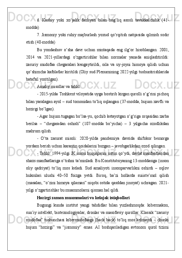 6.   Kasbiy   yoki   xo‘jalik   faoliyati   bilan   bog‘liq   asosli   tavakkalchilik   (41-
modda)
7. Jismoniy yoki ruhiy majburlash yoxud qo‘rqitish natijasida qilmish sodir
etish (40-modda)
Bu   yondashuv   o‘sha   davr   uchun   mintaqada   eng   ilg‘or   hisoblangan.   2001,
2014   va   2021-yillardagi   o‘zgartirishlar   bilan   normalar   yanada   aniqlashtirildi:
zaruriy   mudofaa   chegaralari   kengaytirildi,   oila   va   uy-joyni   himoya   qilish   uchun
qo‘shimcha kafolatlar kiritildi (Oliy sud Plenumining 2022-yilgi tushuntirishlarida
batafsil yoritilgan).
Amaliy misollar va tahlil:
- 2015-yilda Toshkent viloyatida uyga bostirib kirgan qurolli o‘g‘rini pichoq
bilan yaralagan ayol – sud tomonidan to‘liq oqlangan (37-modda, hujum xavfli va
hozirgi bo‘lgan).
- Agar hujum tugagan bo‘lsa-yu, qochib ketayotgan o‘g‘riga orqasidan zarba
berilsa   –   “chegaradan   oshish”   (107-modda   bo‘yicha)   –   3   yilgacha   ozodlikdan
mahrum qilish.
-   O‘ta   zarurat   misoli:   2020-yilda   pandemiya   davrida   shifokor   bemorga
yordam berish uchun karantin qoidalarini buzgan – javobgarlikdan ozod qilingan.
- Tahlil: 1994-yilgi JK inson huquqlarini ustun qo‘ydi, davlat manfaatlaridan
shaxs manfaatlariga o‘tishni ta’minladi. Bu Konstitutsiyaning 13-moddasiga (inson
oliy   qadriyat)   to‘liq   mos   keladi.   Sud   amaliyoti   insonparvarlikni   oshirdi   –   oqlov
hukmlari   ulushi   40–50   foizga   yetdi.   Biroq,   ba’zi   hollarda   suiiste’mol   qilish
(masalan, “o‘zini himoya qilaman” niqobi ostida qasddan jinoyat) uchragan. 2021-
yilgi o‘zgartirishlar bu muammolarni qisman hal qildi.
Hozirgi zamon muammolari va kelajak istiqbollari
Bugungi   kunda   institut   yangi   tahdidlar   bilan   yuzlashmoqda:   kibermakon,
sun’iy intellekt, biotexnologiyalar, dronlar va masofaviy qurollar. Klassik “zaruriy
mudofaa” tushunchasi  kibermudofaaga (hack back) to‘liq mos kelmaydi – chunki
hujum   “hozirgi”   va   “jismoniy”   emas.   AI   boshqariladigan   avtonom   qurol   tizimi 