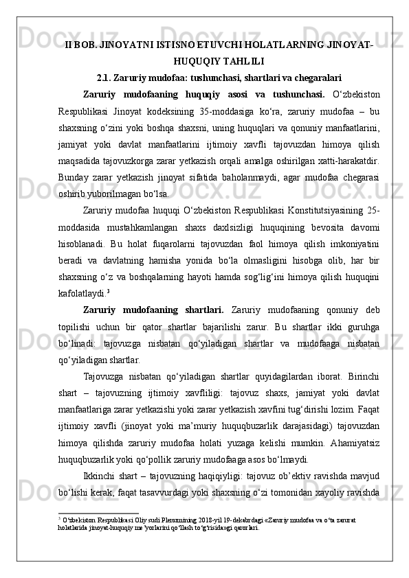 II BOB. JINOYATNI ISTISNO ETUVCHI HOLATLARNING JINOYAT-
HUQUQIY TAHLILI
2.1. Zaruriy mudofaa: tushunchasi, shartlari va chegaralari
Zaruriy   mudofaaning   huquqiy   asosi   va   tushunchasi.   O‘zbekiston
Respublikasi   Jinoyat   kodeksining   35-moddasiga   ko‘ra,   zaruriy   mudofaa   –   bu
shaxsning   o‘zini   yoki   boshqa   shaxsni,   uning   huquqlari   va   qonuniy   manfaatlarini,
jamiyat   yoki   davlat   manfaatlarini   ijtimoiy   xavfli   tajovuzdan   himoya   qilish
maqsadida   tajovuzkorga   zarar  yetkazish  orqali   amalga  oshirilgan  xatti-harakatdir.
Bunday   zarar   yetkazish   jinoyat   sifatida   baholanmaydi,   agar   mudofaa   chegarasi
oshirib yuborilmagan bo‘lsa.
Zaruriy   mudofaa   huquqi   O‘zbekiston   Respublikasi   Konstitutsiyasining   25-
moddasida   mustahkamlangan   shaxs   daxlsizligi   huquqining   bevosita   davomi
hisoblanadi.   Bu   holat   fuqarolarni   tajovuzdan   faol   himoya   qilish   imkoniyatini
beradi   va   davlatning   hamisha   yonida   bo‘la   olmasligini   hisobga   olib,   har   bir
shaxsning   o‘z   va   boshqalarning   hayoti   hamda   sog‘lig‘ini   himoya   qilish   huquqini
kafolatlaydi. 3
Zaruriy   mudofaaning   shartlari.   Zaruriy   mudofaaning   qonuniy   deb
topilishi   uchun   bir   qator   shartlar   bajarilishi   zarur.   Bu   shartlar   ikki   guruhga
bo‘linadi:   tajovuzga   nisbatan   qo‘yiladigan   shartlar   va   mudofaaga   nisbatan
qo‘yiladigan shartlar.
Tajovuzga   nisbatan   qo‘yiladigan   shartlar   quyidagilardan   iborat.   Birinchi
shart   –   tajovuzning   ijtimoiy   xavfliligi:   tajovuz   shaxs,   jamiyat   yoki   davlat
manfaatlariga zarar yetkazishi yoki zarar yetkazish xavfini tug‘dirishi lozim. Faqat
ijtimoiy   xavfli   (jinoyat   yoki   ma’muriy   huquqbuzarlik   darajasidagi)   tajovuzdan
himoya   qilishda   zaruriy   mudofaa   holati   yuzaga   kelishi   mumkin.   Ahamiyatsiz
huquqbuzarlik yoki qo‘pollik zaruriy mudofaaga asos bo‘lmaydi.
Ikkinchi   shart   –   tajovuzning   haqiqiyligi:   tajovuz   ob’ektiv   ravishda   mavjud
bo‘lishi kerak, faqat tasavvurdagi yoki shaxsning o‘zi tomonidan xayoliy ravishda
3
 O‘zbekiston Respublikasi Oliy sudi Plenumining 2018-yil 19-dekabrdagi «Zaruriy mudofaa va o‘ta zarurat 
holatlarida jinoyat-huquqiy me’yorlarini qo‘llash to‘g‘risida»gi qarorlari. 