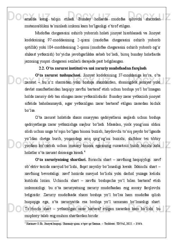 amalda   keng   talqin   etiladi.   Bunday   hollarda   mudofaa   qiluvchi   shaxsdan
mutanosiblikni ta’minlash imkoni kam bo‘lganligi e’tirof etilgan.
Mudofaa   chegarasini   oshirib   yuborish   holati   jinoyat   hisoblanadi   va   Jinoyat
kodeksining   97-moddasining   2-qismi   (mudofaa   chegarasini   oshirib   yuborib
qotillik) yoki 104-moddasining 2-qismi (mudofaa chegarasini oshirib yuborib og‘ir
shikast   yetkazish)   bo‘yicha   javobgarlikka   sabab   bo‘ladi,   biroq   bunday   holatlarda
jazoning yuqori chegarasi sezilarli darajada past belgilangan.
2.2. O‘ta zarurat instituti va uni zaruriy mudofaadan farqlash
O‘ta   zarurat   tushunchasi.   Jinoyat   kodeksining   37-moddasiga   ko‘ra,   o‘ta
zarurat   –   bu   o‘z   shaxsidan   yoki   boshqa   shaxslardan,   shuningdek   jamiyat   yoki
davlat   manfaatlaridan   haqiqiy  xavfni   bartaraf   etish   uchun   boshqa   yo‘l   bo‘lmagan
holda zaruriy deb tan olingan zarar yetkazilishidir. Bunday zarar yetkazish jinoyat
sifatida   baholanmaydi,   agar   yetkazilgan   zarar   bartaraf   etilgan   zarardan   kichik
bo‘lsa.
O‘ta   zarurat   holatida   shaxs   muayyan   qadriyatlarni   saqlash   uchun   boshqa
qadriyatlarga   zarar   yetkazishga   majbur   bo‘ladi.   Masalan,   yirik   yong‘inni   oldini
olish uchun unga to‘sqin bo‘lgan binoni buzish; haydovchi to‘siq paydo bo‘lganda
yo‘ldan   chetga   burib,   yoqasidagi   ariq   qirg‘og‘ini   buzishi;   shifokor   tez   tibbiy
yordam   ko‘rsatish   uchun   xususiy   binoni   egasining   ruxsatisiz   buzib   kirishi   kabi
holatlar o‘ta zarurat doirasiga kiradi. 4
O‘ta   zaruriyatning   shartlari.   Birinchi   shart   –   xavfning   haqiqiyligi:   xavf
ob’ektiv tarzda mavjud bo‘lishi, faqat  xayoliy bo‘lmasligi  kerak. Ikkinchi  shart  –
xavfning   bevostaligi:   xavf   hozirda   mavjud   bo‘lishi   yoki   darhol   yuzaga   kelishi
kutilishi   lozim.   Uchinchi   shart   –   xavfni   boshqacha   yo‘l   bilan   bartaraf   etish
imkonsizligi:   bu   o‘ta   zaruriyatning   zaruriy   mudofaadan   eng   asosiy   farqlovchi
belgisidir.   Zaruriy   mudofaada   shaxs   boshqa   yo‘l   bo‘lsa   ham   mudofaa   qilish
huquqiga   ega,   o‘ta   zaruriyatda   esa   boshqa   yo‘l   umuman   bo‘lmasligi   shart.
To‘rtinchi   shart   –   yetkazilgan   zarar   bartaraf   etilgan   zarardan   kam   bo‘lishi:   bu
miqdoriy talab eng muhim shartlardan biridir.
4
 Karimov S.Sh. Jinoyat huquqi. Umumiy qism: o‘quv qo‘llanma. – Toshkent: TDYuI, 2022. – 356 b. 