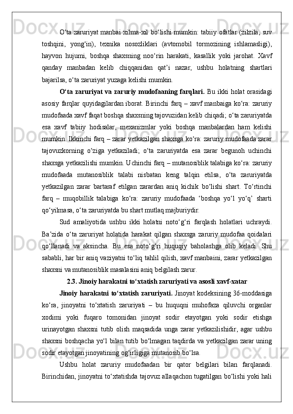 O‘ta zaruriyat manbai xilma-xil bo‘lishi mumkin: tabiiy ofatlar (zilzila, suv
toshqini,   yong‘in),   texnika   nosozliklari   (avtomobil   tormozining   ishlamasligi),
hayvon   hujumi,   boshqa   shaxsning   noo‘rin   harakati,   kasallik   yoki   jarohat.   Xavf
qanday   manbadan   kelib   chiqqanidan   qat’i   nazar,   ushbu   holatning   shartlari
bajarilsa, o‘ta zaruriyat yuzaga kelishi mumkin.
O‘ta zaruriyat  va zaruriy mudofaaning farqlari.   Bu ikki holat  orasidagi
asosiy farqlar quyidagilardan iborat. Birinchi farq – xavf manbaiga ko‘ra: zaruriy
mudofaada xavf faqat boshqa shaxsning tajovuzidan kelib chiqadi; o‘ta zaruriyatda
esa   xavf   tabiiy   hodisalar,   mexanizmlar   yoki   boshqa   manbalardan   ham   kelishi
mumkin. Ikkinchi farq – zarar yetkazilgan shaxsga ko‘ra: zaruriy mudofaada zarar
tajovuzkorning   o‘ziga   yetkaziladi;   o‘ta   zaruriyatda   esa   zarar   begunoh   uchinchi
shaxsga yetkazilishi mumkin. Uchinchi farq – mutanosiblik talabiga ko‘ra: zaruriy
mudofaada   mutanosiblik   talabi   nisbatan   keng   talqin   etilsa,   o‘ta   zaruriyatda
yetkazilgan   zarar   bartaraf   etilgan   zarardan   aniq   kichik   bo‘lishi   shart.   To‘rtinchi
farq   –   muqobillik   talabiga   ko‘ra:   zaruriy   mudofaada   ‘boshqa   yo‘l   yo‘q’   sharti
qo‘yilmasa, o‘ta zaruriyatda bu shart mutlaq majburiydir.
Sud   amaliyotida   ushbu   ikki   holatni   noto‘g‘ri   farqlash   holatlari   uchraydi.
Ba’zida   o‘ta   zaruriyat   holatida   harakat   qilgan   shaxsga   zaruriy   mudofaa   qoidalari
qo‘llanadi   va   aksincha.   Bu   esa   noto‘g‘ri   huquqiy   baholashga   olib   keladi.   Shu
sababli, har bir aniq vaziyatni to‘liq tahlil qilish, xavf manbaini, zarar yetkazilgan
shaxsni va mutanosiblik masalasini aniq belgilash zarur.
2.3. Jinoiy harakatni to‘xtatish zaruriyati va asosli xavf-xatar
Jinoiy harakatni to‘xtatish zaruriyati.   Jinoyat kodeksining 36-moddasiga
ko‘ra,   jinoyatni   to‘xtatish   zaruriyati   –   bu   huquqni   muhofaza   qiluvchi   organlar
xodimi   yoki   fuqaro   tomonidan   jinoyat   sodir   etayotgan   yoki   sodir   etishga
urinayotgan   shaxsni   tutib   olish   maqsadida   unga   zarar   yetkazilishidir,   agar   ushbu
shaxsni  boshqacha yo‘l bilan tutib bo‘lmagan taqdirda va yetkazilgan zarar uning
sodir etayotgan jinoyatining og‘irligiga mutanosib bo‘lsa.
Ushbu   holat   zaruriy   mudofaadan   bir   qator   belgilari   bilan   farqlanadi.
Birinchidan, jinoyatni to‘xtatishda tajovuz allaqachon tugatilgan bo‘lishi yoki hali 