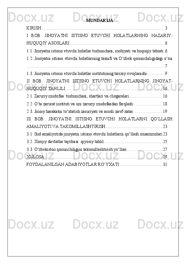 MUNDARIJA
KIRISH ................................................................................................................. 3
I   BOB.   JINOYATNI   ISTISNO   ETUVCHI   HOLATLARNING   NAZARIY-
HUQUQIY ASOSLARI ....................................................................................... 6
1.1. Jinoyatni istisno etuvchi holatlar tushunchasi, mohiyati va huquqiy tabiati . 6
1.2. Jinoyatni istisno etuvchi holatlarning tasnifi va O‘zbek qonunchiligidagi o‘rni
.............................................................................................................................. 7
1.3. Jinoyatni istisno etuvchi holatlar institutining tarixiy rivojlanishi ................ 9
II   BOB.   JINOYATNI   ISTISNO   ETUVCHI   HOLATLARNING   JINOYAT-
HUQUQIY TAHLILI ......................................................................................... 16
2.1. Zaruriy mudofaa: tushunchasi, shartlari va chegaralari .............................. 16
2.2. O‘ta zarurat instituti va uni zaruriy mudofaadan farqlash ........................... 18
2.3. Jinoiy harakatni to‘xtatish zaruriyati va asosli xavf-xatar ........................... 19
III   BOB.   JINOYATNI   ISTISNO   ETUVCHI   HOLATLARNI   QO‘LLASH
AMALIYOTI VA TAKOMILLASHTIRISH .................................................... 23
3.1. Sud amaliyotida jinoyatni istisno etuvchi holatlarni qo‘llash muammolari 23
3.2. Xorijiy davlatlar tajribasi: qiyosiy tahlil ...................................................... 25
3.3. O‘zbekiston qonunchiligini takomillashtirish yo‘llari ................................. 27
XULOSA ............................................................................................................ 29
FOYDALANILGAN ADABIYOTLAR RO‘YXATI ....................................... 31 