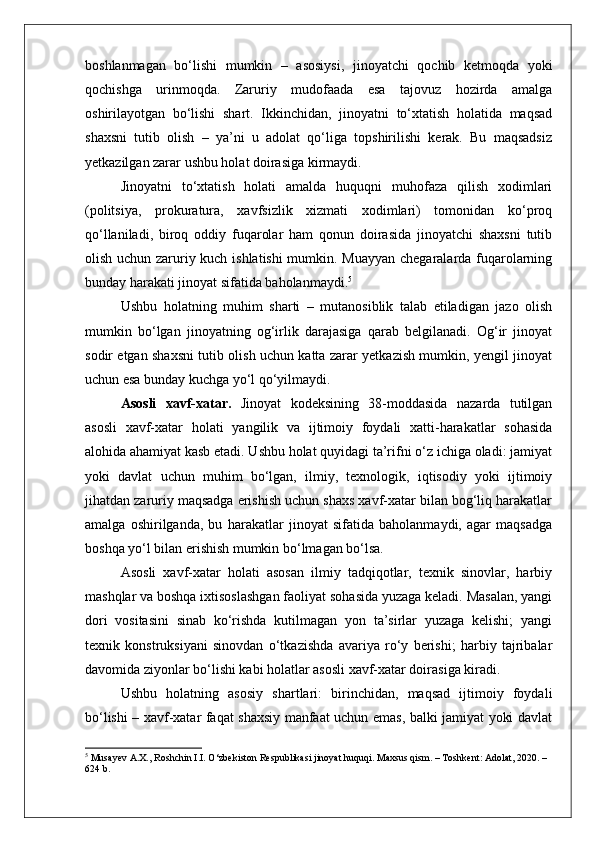 boshlanmagan   bo‘lishi   mumkin   –   asosiysi,   jinoyatchi   qochib   ketmoqda   yoki
qochishga   urinmoqda.   Zaruriy   mudofaada   esa   tajovuz   hozirda   amalga
oshirilayotgan   bo‘lishi   shart.   Ikkinchidan,   jinoyatni   to‘xtatish   holatida   maqsad
shaxsni   tutib   olish   –   ya’ni   u   adolat   qo‘liga   topshirilishi   kerak.   Bu   maqsadsiz
yetkazilgan zarar ushbu holat doirasiga kirmaydi.
Jinoyatni   to‘xtatish   holati   amalda   huquqni   muhofaza   qilish   xodimlari
(politsiya,   prokuratura,   xavfsizlik   xizmati   xodimlari)   tomonidan   ko‘proq
qo‘llaniladi,   biroq   oddiy   fuqarolar   ham   qonun   doirasida   jinoyatchi   shaxsni   tutib
olish uchun zaruriy kuch ishlatishi  mumkin. Muayyan chegaralarda fuqarolarning
bunday harakati jinoyat sifatida baholanmaydi. 5
Ushbu   holatning   muhim   sharti   –   mutanosiblik   talab   etiladigan   jazo   olish
mumkin   bo‘lgan   jinoyatning   og‘irlik   darajasiga   qarab   belgilanadi.   Og‘ir   jinoyat
sodir etgan shaxsni tutib olish uchun katta zarar yetkazish mumkin, yengil jinoyat
uchun esa bunday kuchga yo‘l qo‘yilmaydi.
Asosli   xavf-xatar.   Jinoyat   kodeksining   38-moddasida   nazarda   tutilgan
asosli   xavf-xatar   holati   yangilik   va   ijtimoiy   foydali   xatti-harakatlar   sohasida
alohida ahamiyat kasb etadi. Ushbu holat quyidagi ta’rifni o‘z ichiga oladi: jamiyat
yoki   davlat   uchun   muhim   bo‘lgan,   ilmiy,   texnologik,   iqtisodiy   yoki   ijtimoiy
jihatdan zaruriy maqsadga erishish uchun shaxs xavf-xatar bilan bog‘liq harakatlar
amalga   oshirilganda,   bu   harakatlar   jinoyat   sifatida   baholanmaydi,   agar   maqsadga
boshqa yo‘l bilan erishish mumkin bo‘lmagan bo‘lsa.
Asosli   xavf-xatar   holati   asosan   ilmiy   tadqiqotlar,   texnik   sinovlar,   harbiy
mashqlar va boshqa ixtisoslashgan faoliyat sohasida yuzaga keladi. Masalan, yangi
dori   vositasini   sinab   ko‘rishda   kutilmagan   yon   ta’sirlar   yuzaga   kelishi;   yangi
texnik   konstruksiyani   sinovdan   o‘tkazishda   avariya   ro‘y   berishi;   harbiy   tajribalar
davomida ziyonlar bo‘lishi kabi holatlar asosli xavf-xatar doirasiga kiradi.
Ushbu   holatning   asosiy   shartlari:   birinchidan,   maqsad   ijtimoiy   foydali
bo‘lishi – xavf-xatar faqat shaxsiy manfaat uchun emas, balki jamiyat yoki davlat
5
 Musayev A.X., Roshchin I.I. O‘zbekiston Respublikasi jinoyat huquqi. Maxsus qism. – Toshkent: Adolat, 2020. – 
624 b. 