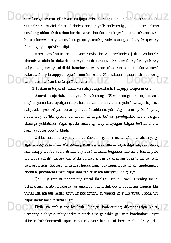 manfaatiga   xizmat   qiladigan   natijaga   erishish   maqsadida   qabul   qilinishi   kerak;
ikkinchidan,   xavfni   oldini   olishning   boshqa   yo‘li   bo‘lmasligi;   uchinchidan,   shaxs
xavfning oldini olish uchun barcha zarur choralarni ko‘rgan bo‘lishi; to‘rtinchidan,
ko‘p   odamning   hayoti   xavf   ostiga   qo‘yilmasligi   yoki   ekologik   ofat   yoki   ijtimoiy
falokatga yo‘l qo‘yilmasligi.
Asosli   xavf-xatar   instituti   zamonaviy   fan   va   texnikaning   jadal   rivojlanishi
sharoitida   alohida   dolzarb   ahamiyat   kasb   etmoqda.   Biotexnologiyalar,   yadroviy
tadqiqotlar,   sun’iy   intellekt   tizimlarini   sinovdan   o‘tkazish   kabi   sohalarda   xavf-
xatarsiz ilmiy taraqqiyot deyarli mumkin emas. Shu sababli, ushbu institutni keng
va moslashuvchan tarzda qo‘llash zarur.
2.4. Amrni bajarish, fizik va ruhiy majburlash, huquqiy eksperiment
Amrni   bajarish.   Jinoyat   kodeksining   39-moddasiga   ko‘ra,   xizmat
majburiyatini bajarayotgan shaxs tomonidan qonuniy amrni yoki buyruqni bajarish
natijasida   yetkazilgan   zarar   jinoyat   hisoblanmaydi.   Agar   amr   yoki   buyruq
noqonuniy   bo‘lib,   ijrochi   bu   haqda   bilmagan   bo‘lsa,   javobgarlik   amrni   bergan
shaxsga   yuklatiladi.   Agar   ijrochi   amrning   noqonuniyligini   bilgan   bo‘lsa,   u   o‘zi
ham javobgarlikka tortiladi.
Ushbu   holat   harbiy   xizmat   va   davlat   organlari   uchun   alohida   ahamiyatga
ega.   Harbiy   xizmatchi   o‘z   boshlig‘idan   qonuniy   amrni   bajarishga   majbur.   Biroq
amr aniq jinoyatni sodir etishni buyursa (masalan, begunoh shaxsni o‘ldirish yoki
qiynoqqa solish), harbiy xizmatchi bunday amrni bajarishdan bosh tortishga haqli
va majburlidir. Xalqaro humanitar huquq ham ‘buyruqqa rioya qilish’ mudofaasini
cheklab, jinoyatchi amrni bajarishni rad etish majburiyatini belgilaydi.
Qonuniy   amr   va   noqonuniy   amrni   farqlash   uchun   ijrochi   amrning   tashqi
belgilariga,   tartib-qoidalarga   va   umumiy   qonunchilikka   muvofiqligi   haqida   fikr
yuritishga   majbur.   Agar   amrning   noqonuniyligi   yaqqol   ko‘rinib   tursa,   ijrochi   uni
bajarishdan bosh tortishi shart.
Fizik   va   ruhiy   majburlash.   Jinoyat   kodeksining   40-moddasiga   ko‘ra,
jismoniy kuch yoki ruhiy bosim ta’sirida amalga oshirilgan xatti-harakatlar jinoyat
sifatida   baholanmaydi,   agar   shaxs   o‘z   xatti-harakatini   boshqarish   qobiliyatidan 