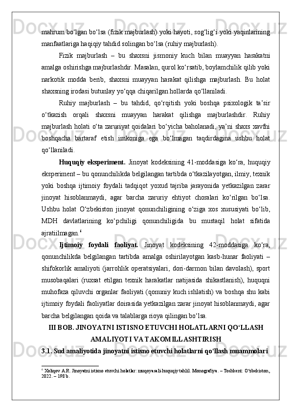 mahrum bo‘lgan bo‘lsa (fizik majburlash) yoki hayoti, sog‘lig‘i yoki yaqinlarining
manfaatlariga haqiqiy tahdid solingan bo‘lsa (ruhiy majburlash).
Fizik   majburlash   –   bu   shaxsni   jismoniy   kuch   bilan   muayyan   harakatni
amalga oshirishga majburlashdir. Masalan, qurol ko‘rsatib, boylamchilik qilib yoki
narkotik   modda   berib,   shaxsni   muayyan   harakat   qilishga   majburlash.   Bu   holat
shaxsning irodasi butunlay yo‘qqa chiqarilgan hollarda qo‘llaniladi.
Ruhiy   majburlash   –   bu   tahdid,   qo‘rqitish   yoki   boshqa   psixologik   ta’sir
o‘tkazish   orqali   shaxsni   muayyan   harakat   qilishga   majburlashdir.   Ruhiy
majburlash holati o‘ta zaruriyat  qoidalari bo‘yicha baholanadi, ya’ni shaxs xavfni
boshqacha   bartaraf   etish   imkoniga   ega   bo‘lmagan   taqdirdagina   ushbu   holat
qo‘llaniladi.
Huquqiy   eksperiment.   Jinoyat   kodeksining   41-moddasiga   ko‘ra,   huquqiy
eksperiment – bu qonunchilikda belgilangan tartibda o‘tkazilayotgan, ilmiy, texnik
yoki   boshqa   ijtimoiy   foydali   tadqiqot   yoxud   tajriba   jarayonida   yetkazilgan   zarar
jinoyat   hisoblanmaydi,   agar   barcha   zaruriy   ehtiyot   choralari   ko‘rilgan   bo‘lsa.
Ushbu   holat   O‘zbekiston   jinoyat   qonunchiligining   o‘ziga   xos   xususiyati   bo‘lib,
MDH   davlatlarining   ko‘pchiligi   qonunchiligida   bu   mustaqil   holat   sifatida
ajratiilmagan. 6
Ijtimoiy   foydali   faoliyat.   Jinoyat   kodeksining   42-moddasiga   ko‘ra,
qonunchilikda   belgilangan   tartibda   amalga   oshirilayotgan   kasb-hunar   faoliyati   –
shifokorlik   amaliyoti   (jarrohlik   operatsiyalari,   dori-darmon   bilan   davolash),   sport
musobaqalari   (ruxsat   etilgan   texnik   harakatlar   natijasida   shikastlanish),   huquqni
muhofaza qiluvchi organlar faoliyati (qonuniy kuch ishlatish)  va boshqa shu kabi
ijtimoiy foydali faoliyatlar doirasida yetkazilgan zarar jinoyat hisoblanmaydi, agar
barcha belgilangan qoida va talablarga rioya qilingan bo‘lsa.
III BOB. JINOYATNI ISTISNO ETUVCHI HOLATLARNI QO‘LLASH
AMALIYOTI VA TAKOMILLASHTIRISH
3.1. Sud amaliyotida jinoyatni istisno etuvchi holatlarni qo‘llash muammolari
6
 Xoliqov A.R. Jinoyatni istisno etuvchi holatlar: muqoyasali-huquqiy tahlil. Monografiya. – Toshkent: O‘zbekiston,
2022. – 198 b. 