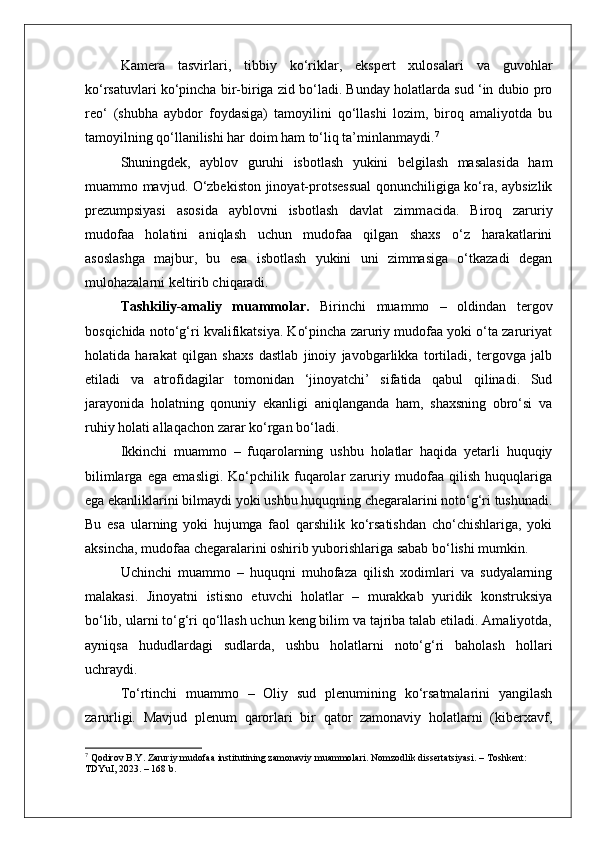 Kamera   tasvirlari,   tibbiy   ko‘riklar,   ekspert   xulosalari   va   guvohlar
ko‘rsatuvlari ko‘pincha bir-biriga zid bo‘ladi. Bunday holatlarda sud ‘in dubio pro
reo‘   (shubha   aybdor   foydasiga)   tamoyilini   qo‘llashi   lozim,   biroq   amaliyotda   bu
tamoyilning qo‘llanilishi har doim ham to‘liq ta’minlanmaydi. 7
Shuningdek,   ayblov   guruhi   isbotlash   yukini   belgilash   masalasida   ham
muammo mavjud. O‘zbekiston jinoyat-protsessual  qonunchiligiga ko‘ra, aybsizlik
prezumpsiyasi   asosida   ayblovni   isbotlash   davlat   zimm ас ida.   Biroq   zaruriy
mudofaa   holatini   aniqlash   uchun   mudofaa   qilgan   shaxs   o‘z   harakatlarini
asoslashga   majbur,   bu   esa   isbotlash   yukini   uni   zimmasiga   o‘tkazadi   degan
mulohazalarni keltirib chiqaradi.
Tashkiliy-amaliy   muammolar.   Birinchi   muammo   –   oldindan   tergov
bosqichida noto‘g‘ri kvalifikatsiya. Ko‘pincha zaruriy mudofaa yoki o‘ta zaruriyat
holatida   harakat   qilgan   shaxs   dastlab   jinoiy   javobgarlikka   tortiladi,   tergovga   jalb
etiladi   va   atrofidagilar   tomonidan   ‘jinoyatchi’   sifatida   qabul   qilinadi.   Sud
jarayonida   holatning   qonuniy   ekanligi   aniqlanganda   ham,   shaxsning   obro‘si   va
ruhiy holati allaqachon zarar ko‘rgan bo‘ladi.
Ikkinchi   muammo   –   fuqarolarning   ushbu   holatlar   haqida   yetarli   huquqiy
bilimlarga   ega   emasligi.   Ko‘pchilik   fuqarolar   zaruriy   mudofaa   qilish   huquqlariga
ega ekanliklarini bilmaydi yoki ushbu huquqning chegaralarini noto‘g‘ri tushunadi.
Bu   esa   ularning   yoki   hujumga   faol   qarshilik   ko‘rsatishdan   cho‘chishlariga,   yoki
aksincha, mudofaa chegaralarini oshirib yuborishlariga sabab bo‘lishi mumkin.
Uchinchi   muammo   –   huquqni   muhofaza   qilish   xodimlari   va   sudyalarning
malakasi.   Jinoyatni   istisno   etuvchi   holatlar   –   murakkab   yuridik   konstruksiya
bo‘lib, ularni to‘g‘ri qo‘llash uchun keng bilim va tajriba talab etiladi. Amaliyotda,
ayniqsa   hududlardagi   sudlarda,   ushbu   holatlarni   noto‘g‘ri   baholash   hollari
uchraydi.
To‘rtinchi   muammo   –   Oliy   sud   plenumining   ko‘rsatmalarini   yangilash
zarurligi.   Mavjud   plenum   qarorlari   bir   qator   zamonaviy   holatlarni   (kiberxavf,
7
 Qodirov B.Y. Zaruriy mudofaa institutining zamonaviy muammolari. Nomzodlik dissertatsiyasi. – Toshkent: 
TDYuI, 2023. – 168 b. 