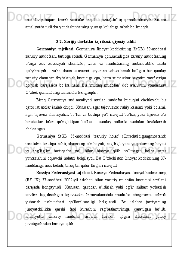 masofaviy   hujum,   texnik   vositalar   orqali   tajovuz)   to‘liq   qamrab   olmaydi.   Bu   esa
amaliyotda turlicha yondashuvlarning yuzaga kelishiga sabab bo‘lmoqda.
3.2. Xorijiy davlatlar tajribasi: qiyosiy tahlil
Germaniya   tajribasi.   Germaniya   Jinoyat   kodeksining   (StGB)   32-moddasi
zaruriy mudofaani tartibga soladi. Germaniya qonunchiligida zaruriy mudofaaning
o‘ziga   xos   xususiyati   shundaki,   zarar   va   mudofaaning   mutanosiblik   talabi
qo‘yilmaydi   –   ya’ni   shaxs   tajovuzni   qaytarish   uchun   kerak   bo‘lgan   har   qanday
zaruriy choradan foydalanish  huquqiga  ega, hatto tajovuzkor  hayotini  xavf  ostiga
qo‘yish   darajasida   bo‘lsa   ham.   Bu   ‘mutlaq   mudofaa’   deb   ataluvchi   yondashuv
O‘zbek qonunchiligidan ancha kengroqdir.
Biroq   Germaniya   sud   amaliyoti   mutlaq   mudofaa   huquqini   cheklovchi   bir
qator istisnolar ishlab chiqdi. Xususan, agar tajovuzkor ruhiy kasalmi yoki bolami,
agar   tajovuz   ahamiyatsiz   bo‘lsa   va   boshqa   yo‘l   mavjud   bo‘lsa,   yoki   tajovuz   o‘z
harakatlari   bilan   qo‘zg‘atilgan   bo‘lsa   –   bunday   hollarda   kuchdan   foydalanish
cheklangan.
Germaniya   StGB   35-moddasi   ‘zaruriy   holat’   (Entschuldigungsnostand)
institutini   tartibga   solib,   shaxsning   o‘z   hayoti,   sog‘lig‘i   yoki   yaqinlarining   hayoti
va   sog‘lig‘ini   boshqacha   yo‘l   bilan   himoya   qilib   bo‘lmagan   holda   zarar
yetkazishini   oqlovchi   holatni   belgilaydi.  Bu   O‘zbekiston   Jinoyat   kodeksining   37-
moddasiga mos keladi, biroq bir qator farqlari mavjud.
Rossiya Federatsiyasi tajribasi.   Rossiya Federatsiyasi Jinoyat kodeksining
(RF   JK)   37-moddasi   2002-yil   islohoti   bilan   zaruriy   mudofaa   huquqini   sezilarli
darajada   kengaytirdi.   Xususan,   qasddan   o‘ldirish   yoki   og‘ir   shikast   yetkazish
xavfini   tug‘diradigan   tajovuzdan   himoyalanishda   mudofaa   chegarasini   oshirib
yuborish   tushunchasi   qo‘llanilmasligi   belgilandi.   Bu   islohot   jamiyatning
jinoyatchilikka   qarshi   faol   kurashini   rag‘batlantirishga   qaratilgan   bo‘lib,
amaliyotda   zaruriy   mudofaa   asosida   harakat   qilgan   shaxslarni   jinoiy
javobgarlikdan himoya qildi. 