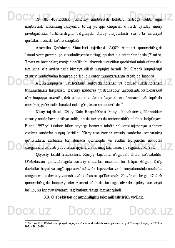 RF   JK   40-moddasi   jismoniy   majburlash   holatini   tartibga   solib,   agar
majburlash   shaxsning   ixtiyorini   to‘liq   yo‘qqa   chiqarsa,   u   hech   qanday   jinoiy
javobgarlikka   tortilmasligini   belgilaydi.   Ruhiy   majburlash   esa   o‘ta   zaruriyat
qoidalari asosida ko‘rib chiqiladi.
Amerika   Qo‘shma   Shtatlari   tajribasi.   AQSh   shtatlari   qonunchiligida
‘stand your ground’ (o‘z hududingizda turing) qoidasi bir qator shtatlarda (Florida,
Texas va boshqalar) mavjud bo‘lib, bu shaxsdan xavfdan qochishni talab qilmaslik,
aksincha,   o‘z   joyida   turib   himoya   qilish   huquqini   beradi.   Bu   O‘zbek   huquqidagi
zaruriy mudofaadan kengroq bo‘lib, bir qator munozaralarga sabab bo‘lmoqda.
AQSh huquqida ‘justification’ (oqlovchi holatlar) va ‘excuse’ (uzrli holatlar)
tushunchalari   farqlanadi.   Zaruriy   mudofaa   ‘justification’   hisoblanib,   xatti-harakat
o‘zi   huquqqa   muvofiq   deb   baholanadi.   Amrni   bajarish   esa   ‘excuse’   deb   topilishi
mumkin, ya’ni xatti-harakat noto‘g‘ri, lekin shaxs uzrlidir. 8
Xitoy   tajribasi.   Xitoy   Xalq   Respublikasi   Jinoyat   kodeksining   20-moddasi
zaruriy mudofaani tartibga solib, qoida tariqasida mutanosiblik talabini belgilagan.
Biroq 1997-yil islohoti  bilan hayotga bevosita tahdid soluvchi  tajovuzga nisbatan
cheksiz mudofaa huquqi kiritildi. Xitoy amaliyotida zaruriy mudofaa institutining
qo‘llanilishi   nisbatan   tor   doirada   qolmoqda   va   sudlar   ko‘pincha   mudofaa
chegarasini oshirib yuborishni qiyin holatlarning ham asosiy belgilarini ko‘radi.
Qiyosiy   tahlil   xulosalari.   Xorijiy   tajribani   o‘rganish   shuni   ko‘rsatadiki,
O‘zbekiston   qonunchiligida   zaruriy   mudofaa   nisbatan   tor   talqin   etilgan.   Ko‘p
davlatlar hayot va sog‘liqqa xavf soluvchi tajovuzlardan himoyalanishda mudofaa
chegarasini   oshirib   yuborish   tushunchasini   qo‘llamaydi.   Shu   bilan   birga,   O‘zbek
qonunchiligida   huquqiy   eksperiment   alohida   tartibga   olinishi   ijobiy   xususiyat
bo‘lib, bu innovatsiyalarni rag‘batlantirishga xizmat qiladi.
3.3. O‘zbekiston qonunchiligini takomillashtirish yo‘llari
8
 Raximov F.N. O‘zbekiston jinoyat huquqida o‘ta zarurat instituti: nazariya va amaliyot // Jinoyat huquqi. – 2023. –
№1. – B. 12–19. 
