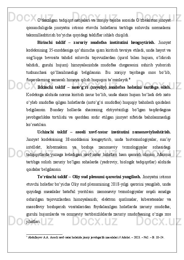 O‘tkazilgan tadqiqot natijalari va xorijiy tajriba asosida O‘zbekiston jinoyat
qonunchiligida   jinoyatni   istisno   etuvchi   holatlarni   tartibga   soluvchi   normalarni
takomillashtirish bo‘yicha quyidagi takliflar ishlab chiqildi.
Birinchi   taklif   –   zaruriy   mudofaa   institutini   kengaytirish.   Jinoyat
kodeksining 35-moddasiga qo‘shimcha qism kiritish tavsiya etiladi, unda hayot va
sog‘liqqa   bevosita   tahdid   soluvchi   tajovuzlardan   (qurol   bilan   hujum,   o‘ldirish
tahdidi,   guruhi   hujum)   himoyalanishda   mudofaa   chegarasini   oshirib   yuborish
tushunchasi   qo‘llanilmasligi   belgilansin.   Bu   xorijiy   tajribaga   mos   bo‘lib,
fuqarolarning samarali himoya qilish huquqini ta’minlaydi. 9
Ikkinchi   taklif   –   noto‘g‘ri   (xayoliy)   mudofaa   holatini   tartibga   olish.
Kodeksga alohida norma kiritish zarur bo‘lib, unda shaxs hujum bo‘ladi deb xato
o‘ylab mudofaa qilgan holatlarda (noto‘g‘ri  mudofaa) huquqiy baholash qoidalari
belgilansin.   Bunday   hollarda   shaxsning   ehtiyotsizligi   bo‘lgan   taqdirdagina
javobgarlikka   tortilishi   va   qasddan   sodir   etilgan   jinoyat   sifatida   baholanmasligi
ko‘rsatilsin.
Uchinchi   taklif   –   asosli   xavf-xatar   institutini   zamonaviylashtirish.
Jinoyat   kodeksining   38-moddasini   kengaytirib,   unda   biotexnologiyalar,   sun’iy
intellekt,   kibermakon   va   boshqa   zamonaviy   texnologiyalar   sohasidagi
tadqiqotlarda   yuzaga   keladigan   xavf-xatar   holatlari   ham   qamrab   olinsin.   Maxsus
tartibga   solish   zaruriy   bo‘lgan   sohalarda   (yadroviy,   biologik   tadqiqotlar)   alohida
qoidalar belgilansin.
To‘rtinchi taklif – Oliy sud plenumi qarorini yangilash.   Jinoyatni istisno
etuvchi holatlar bo‘yicha Oliy sud plenumining 2018-yilgi qarorini yangilab, unda
quyidagi   masalalar   batafsil   yoritilsin:   zamonaviy   texnologiyalar   orqali   amalga
oshirilgan   tajovuzlardan   himoyalanish;   elektron   qurilmalar,   kiberata к alar   va
masofaviy   boshqarish   vositalaridan   foydalanilgan   holatlarda   zaruriy   mudofaa;
guruhi   hujumlarda   va   ommaviy   tartibsizliklarda   zaruriy   mudofaaning   o‘ziga   xos
jihatlari.
9
 Abdullayev A.A. Asosli xavf-xatar holatida jinoiy javobgarlik masalalari // Adolat. – 2023. – №2. – B. 18–24. 
