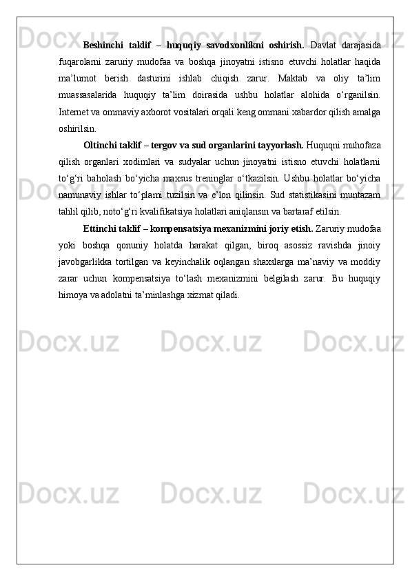 Beshinchi   taklif   –   huquqiy   savodxonlikni   oshirish.   Davlat   darajasida
fuqarolarni   zaruriy   mudofaa   va   boshqa   jinoyatni   istisno   etuvchi   holatlar   haqida
ma’lumot   berish   dasturini   ishlab   chiqish   zarur.   Maktab   va   oliy   ta’lim
muassasalarida   huquqiy   ta’lim   doirasida   ushbu   holatlar   alohida   o‘rganilsin.
Internet va ommaviy axborot vositalari orqali keng ommani xabardor qilish amalga
oshirilsin.
Oltinchi taklif – tergov va sud organlarini tayyorlash.  Huquqni muhofaza
qilish   organlari   xodimlari   va   sudyalar   uchun   jinoyatni   istisno   etuvchi   holatlarni
to‘g‘ri   baholash   bo‘yicha   maxsus   treninglar   o‘tkazilsin.   Ushbu   holatlar   bo‘yicha
namunaviy   ishlar   to‘plami   tuzilsin   va   e’lon   qilinsin.   Sud   statistikasini   muntazam
tahlil qilib, noto‘g‘ri kvalifikatsiya holatlari aniqlansın va bartaraf etilsin.
Ettinchi taklif – kompensatsiya mexanizmini joriy etish.  Zaruriy mudofaa
yoki   boshqa   qonuniy   holatda   harakat   qilgan,   biroq   asossiz   ravishda   jinoiy
javobgarlikka   tortilgan   va   keyinchalik   oqlangan   shaxslarga   ma’naviy   va   moddiy
zarar   uchun   kompensatsiya   to‘lash   mexanizmini   belgilash   zarur.   Bu   huquqiy
himoya va adolatni ta’minlashga xizmat qiladi. 