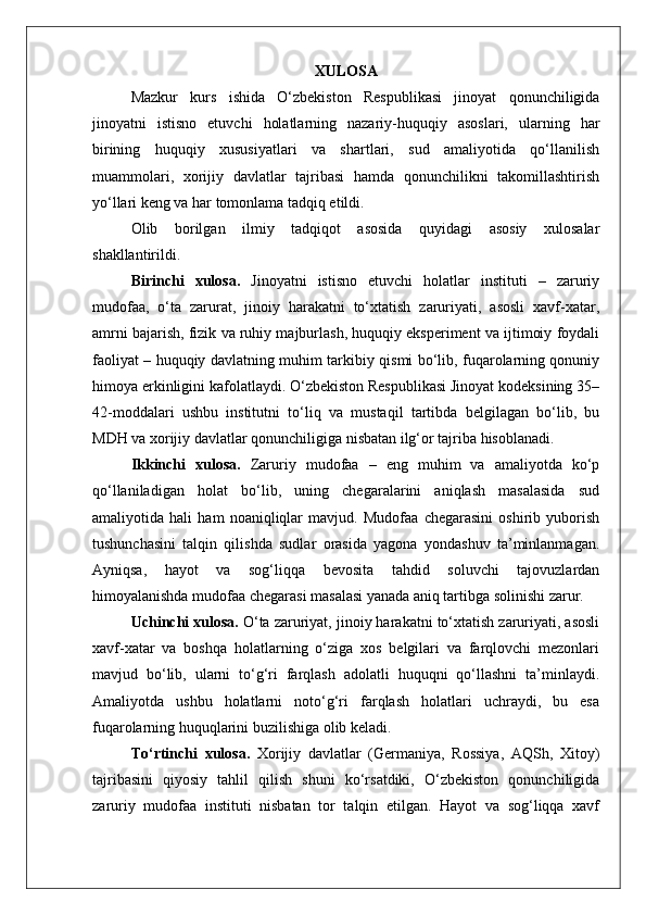 XULOSA
Mazkur   kurs   ishida   O‘zbekiston   Respublikasi   jinoyat   qonunchiligida
jinoyatni   istisno   etuvchi   holatlarning   nazariy-huquqiy   asoslari,   ularning   har
birining   huquqiy   xususiyatlari   va   shartlari,   sud   amaliyotida   qo‘llanilish
muammolari,   xorijiy   davlatlar   tajribasi   hamda   qonunchilikni   takomillashtirish
yo‘llari keng va har tomonlama tadqiq etildi.
Olib   borilgan   ilmiy   tadqiqot   asosida   quyidagi   asosiy   xulosalar
shakllantirildi.
Birinchi   xulosa.   Jinoyatni   istisno   etuvchi   holatlar   instituti   –   zaruriy
mudofaa,   o‘ta   zarurat,   jinoiy   harakatni   to‘xtatish   zaruriyati,   asosli   xavf-xatar,
amrni bajarish, fizik va ruhiy majburlash, huquqiy eksperiment va ijtimoiy foydali
faoliyat – huquqiy davlatning muhim tarkibiy qismi bo‘lib, fuqarolarning qonuniy
himoya erkinligini kafolatlaydi. O‘zbekiston Respublikasi Jinoyat kodeksining 35–
42-moddalari   ushbu   institutni   to‘liq   va   mustaqil   tartibda   belgilagan   bo‘lib,   bu
MDH va xorijiy davlatlar qonunchiligiga nisbatan ilg‘or tajriba hisoblanadi.
Ikkinchi   xulosa.   Zaruriy   mudofaa   –   eng   muhim   va   amaliyotda   ko‘p
qo‘llaniladigan   holat   bo‘lib,   uning   chegaralarini   aniqlash   masalasida   sud
amaliyotida   hali   ham   noaniqliqlar   mavjud.   Mudofaa   chegarasini   oshirib   yuborish
tushunchasini   talqin   qilishda   sudlar   orasida   yagona   yondashuv   ta’minlanmagan.
Ayniqsa,   hayot   va   sog‘liqqa   bevosita   tahdid   soluvchi   tajovuzlardan
himoyalanishda mudofaa chegarasi masalasi yanada aniq tartibga solinishi zarur.
Uchinchi xulosa.  O‘ta zaruriyat, jinoiy harakatni to‘xtatish zaruriyati, asosli
xavf-xatar   va   boshqa   holatlarning   o‘ziga   xos   belgilari   va   farqlovchi   mezonlari
mavjud   bo‘lib,   ularni   to‘g‘ri   farqlash   adolatli   huquqni   qo‘llashni   ta’minlaydi.
Amaliyotda   ushbu   holatlarni   noto‘g‘ri   farqlash   holatlari   uchraydi,   bu   esa
fuqarolarning huquqlarini buzilishiga olib keladi.
To‘rtinchi   xulosa.   Xorijiy   davlatlar   (Germaniya,   Rossiya,   AQSh,   Xitoy)
tajribasini   qiyosiy   tahlil   qilish   shuni   ko‘rsatdiki,   O‘zbekiston   qonunchiligida
zaruriy   mudofaa   instituti   nisbatan   tor   talqin   etilgan.   Hayot   va   sog‘liqqa   xavf 