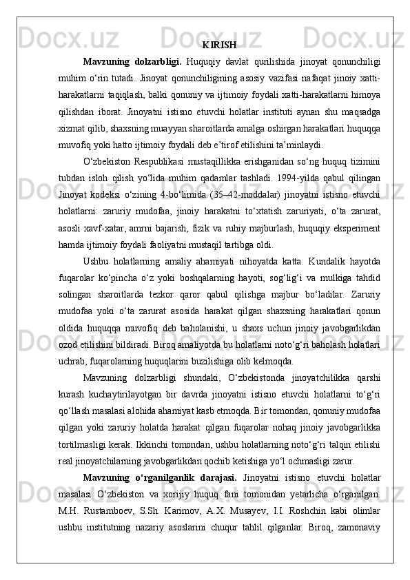 KIRISH
Mavzuning   dolzarbligi.   Huquqiy   davlat   qurilishida   jinoyat   qonunchiligi
muhim   o‘rin   tutadi.   Jinoyat   qonunchiligining   asosiy   vazifasi   nafaqat   jinoiy   xatti-
harakatlarni taqiqlash, balki qonuniy va ijtimoiy foydali xatti-harakatlarni himoya
qilishdan   iborat.   Jinoyatni   istisno   etuvchi   holatlar   instituti   aynan   shu   maqsadga
xizmat qilib, shaxsning muayyan sharoitlarda amalga oshirgan harakatlari huquqqa
muvofiq yoki hatto ijtimoiy foydali deb e’tirof etilishini ta’minlaydi.
O‘zbekiston   Respublikasi   mustaqillikka   erishganidan   so‘ng   huquq   tizimini
tubdan   isloh   qilish   yo‘lida   muhim   qadamlar   tashladi.   1994-yilda   qabul   qilingan
Jinoyat   kodeksi   o‘zining   4-bo‘limida   (35–42-moddalar)   jinoyatni   istisno   etuvchi
holatlarni:   zaruriy   mudofaa,   jinoiy   harakatni   to‘xtatish   zaruriyati,   o‘ta   zarurat,
asosli   xavf-xatar,   amrni   bajarish,   fizik   va   ruhiy   majburlash,   huquqiy   eksperiment
hamda ijtimoiy foydali faoliyatni mustaqil tartibga oldi.
Ushbu   holatlarning   amaliy   ahamiyati   nihoyatda   katta.   Kundalik   hayotda
fuqarolar   ko‘pincha   o‘z   yoki   boshqalarning   hayoti,   sog‘lig‘i   va   mulkiga   tahdid
solingan   sharoitlarda   tezkor   qaror   qabul   qilishga   majbur   bo‘ladilar.   Zaruriy
mudofaa   yoki   o‘ta   zarurat   asosida   harakat   qilgan   shaxsning   harakatlari   qonun
oldida   huquqqa   muvofiq   deb   baholanishi,   u   shaxs   uchun   jinoiy   javobgarlikdan
ozod etilishini bildiradi. Biroq amaliyotda bu holatlarni noto‘g‘ri baholash holatlari
uchrab, fuqarolarning huquqlarini buzilishiga olib kelmoqda.
Mavzuning   dolzarbligi   shundaki,   O‘zbekistonda   jinoyatchilikka   qarshi
kurash   kuchaytirilayotgan   bir   davrda   jinoyatni   istisno   etuvchi   holatlarni   to‘g‘ri
qo‘llash masalasi alohida ahamiyat kasb etmoqda. Bir tomondan, qonuniy mudofaa
qilgan   yoki   zaruriy   holatda   harakat   qilgan   fuqarolar   nohaq   jinoiy   javobgarlikka
tortilmasligi kerak. Ikkinchi tomondan, ushbu holatlarning noto‘g‘ri talqin etilishi
real jinoyatchilarning javobgarlikdan qochib ketishiga yo‘l ochmasligi zarur.
Mavzuning   o‘rganilganlik   darajasi.   Jinoyatni   istisno   etuvchi   holatlar
masalasi   O‘zbekiston   va   xorijiy   huquq   fani   tomonidan   yetarlicha   o‘rganilgan.
M.H.   Rustamboev,   S.Sh.   Karimov,   A.X.   Musayev,   I.I.   Roshchin   kabi   olimlar
ushbu   institutning   nazariy   asoslarini   chuqur   tahlil   qilganlar.   Biroq,   zamonaviy 