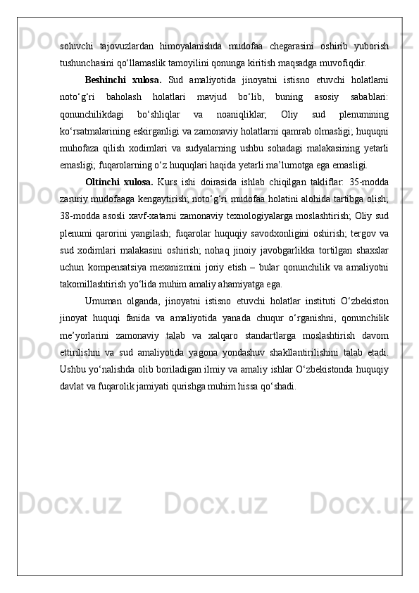 soluvchi   tajovuzlardan   himoyalanishda   mudofaa   chegarasini   oshirib   yuborish
tushunchasini qo‘llamaslik tamoyilini qonunga kiritish maqsadga muvofiqdir.
Beshinchi   xulosa.   Sud   amaliyotida   jinoyatni   istisno   etuvchi   holatlarni
noto‘g‘ri   baholash   holatlari   mavjud   bo‘lib,   buning   asosiy   sabablari:
qonunchilikdagi   bo‘shliqlar   va   noaniqliklar;   Oliy   sud   plenumining
ko‘rsatmalarining eskirganligi va zamonaviy holatlarni qamrab olmasligi; huquqni
muhofaza   qilish   xodimlari   va   sudyalarning   ushbu   sohadagi   malakasining   yetarli
emasligi; fuqarolarning o‘z huquqlari haqida yetarli ma’lumotga ega emasligi.
Oltinchi   xulosa.   Kurs   ishi   doirasida   ishlab   chiqilgan   takliflar:   35-modda
zaruriy mudofaaga kengaytirish; noto‘g‘ri mudofaa holatini alohida tartibga olish;
38-modda asosli  xavf-xatarni zamonaviy texnologiyalarga moslashtirish; Oliy sud
plenumi   qarorini   yangilash;   fuqarolar   huquqiy   savodxonligini   oshirish;   tergov   va
sud   xodimlari   malakasini   oshirish;   nohaq   jinoiy   javobgarlikka   tortilgan   shaxslar
uchun   kompensatsiya   mexanizmini   joriy   etish   –   bular   qonunchilik   va   amaliyotni
takomillashtirish yo‘lida muhim amaliy ahamiyatga ega.
Umuman   olganda,   jinoyatni   istisno   etuvchi   holatlar   instituti   O‘zbekiston
jinoyat   huquqi   fanida   va   amaliyotida   yanada   chuqur   o‘rganishni,   qonunchilik
me’yorlarini   zamonaviy   talab   va   xalqaro   standartlarga   moslashtirish   davom
ettirilishni   va   sud   amaliyotida   yagona   yondashuv   shakllantirilishini   talab   etadi.
Ushbu yo‘nalishda olib boriladigan ilmiy va amaliy ishlar O‘zbekistonda huquqiy
davlat va fuqarolik jamiyati qurishga muhim hissa qo‘shadi. 
