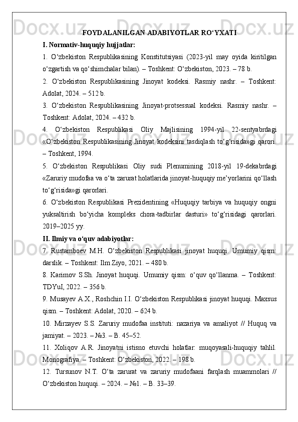 FOYDALANILGAN ADABIYOTLAR RO‘YXATI
I. Normativ-huquqiy hujjatlar:
1.   O‘zbekiston   Respublikasining   Konstitutsiyasi   (2023-yil   may   oyida   kiritilgan
o‘zgartish va qo‘shimchalar bilan). – Toshkent: O‘zbekiston, 2023. – 78 b.
2.   O‘zbekiston   Respublikasining   Jinoyat   kodeksi.   Rasmiy   nashr.   –   Toshkent:
Adolat, 2024. – 512 b.
3.   O‘zbekiston   Respublikasining   Jinoyat-protsessual   kodeksi.   Rasmiy   nashr.   –
Toshkent: Adolat, 2024. – 432 b.
4.   O‘zbekiston   Respublikasi   Oliy   Majlisining   1994-yil   22-sentyabrdagi
«O‘zbekiston   Respublikasining   Jinoyat   kodeksini   tasdiqlash   to‘g‘risida»gi   qarori.
– Toshkent, 1994.
5.   O‘zbekiston   Respublikasi   Oliy   sudi   Plenumining   2018-yil   19-dekabrdagi
«Zaruriy mudofaa va o‘ta zarurat holatlarida jinoyat-huquqiy me’yorlarini qo‘llash
to‘g‘risida»gi qarorlari.
6.   O‘zbekiston   Respublikasi   Prezidentining   «Huquqiy   tarbiya   va   huquqiy   ongni
yuksaltirish   bo‘yicha   kompleks   chora-tadbirlar   dasturi»   to‘g‘risidagi   qarorlari.
2019–2025 yy.
II. Ilmiy va o‘quv adabiyotlar:
7.   Rustamboev   M.H.   O‘zbekiston   Respublikasi   jinoyat   huquqi.   Umumiy   qism:
darslik. – Toshkent: Ilm Ziyo, 2021. – 480 b.
8.   Karimov   S.Sh.   Jinoyat   huquqi.   Umumiy   qism:   o‘quv   qo‘llanma.   –   Toshkent:
TDYuI, 2022. – 356 b.
9.   Musayev A.X., Roshchin I.I. O‘zbekiston Respublikasi jinoyat huquqi. Maxsus
qism. – Toshkent: Adolat, 2020. – 624 b.
10.   Mirzayev   S.S.   Zaruriy   mudofaa   instituti:   nazariya   va   amaliyot   //   Huquq   va
jamiyat. – 2023. – №3. – B. 45–52.
11.   Xoliqov   A.R.   Jinoyatni   istisno   etuvchi   holatlar:   muqoyasali-huquqiy   tahlil.
Monografiya. – Toshkent: O‘zbekiston, 2022. – 198 b.
12.   Tursunov   N.T.   O‘ta   zarurat   va   zaruriy   mudofaani   farqlash   muammolari   //
O‘zbekiston huquqi. – 2024. – №1. – B. 33–39. 