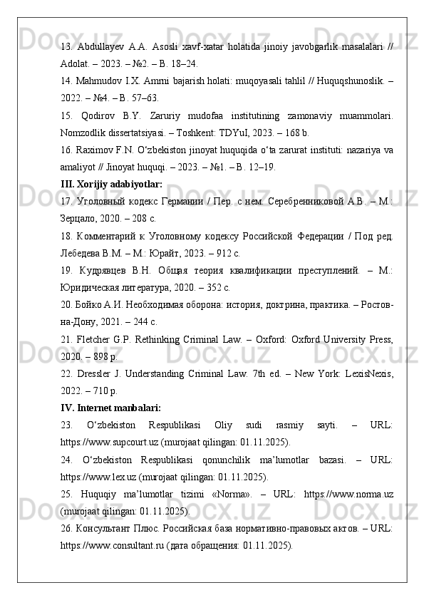 13.   Abdullayev   A.A.   Asosli   xavf-xatar   holatida   jinoiy   javobgarlik   masalalari   //
Adolat. – 2023. – №2. – B. 18–24.
14. Mahmudov I.X. Amrni bajarish holati: muqoyasali tahlil // Huquqshunoslik. –
2022. – №4. – B. 57–63.
15.   Qodirov   B.Y.   Zaruriy   mudofaa   institutining   zamonaviy   muammolari.
Nomzodlik dissertatsiyasi. – Toshkent: TDYuI, 2023. – 168 b.
16.   Raximov F.N. O‘zbekiston jinoyat huquqida o‘ta zarurat instituti: nazariya va
amaliyot // Jinoyat huquqi. – 2023. – №1. – B. 12–19.
III. Xorijiy adabiyotlar:
17.   Уголовный   кодекс   Германии   /   Пер.   с   нем.   Серебренниковой   А.В.   –   М.:
Зерцало, 2020. – 208 с.
18.   Комментарий   к   Уголовному   кодексу   Российской   Федерации   /   Под   ред.
Лебедева В.М. – М.: Юрайт, 2023. – 912 с.
19.   Кудрявцев   В.Н.   Общая   теория   квалификации   преступлений.   –   М.:
Юридическая литература, 2020. – 352 с.
20. Бойко А.И. Необходимая оборона: история, доктрина, практика. – Ростов-
на-Дону, 2021. – 244 с.
21.   Fletcher   G.P.   Rethinking   Criminal   Law.   –   Oxford:   Oxford   University   Press,
2020. – 898 p.
22.   Dressler   J.   Understanding   Criminal   Law.   7th   ed.   –   New   York:   LexisNexis,
2022. – 710 p.
IV. Internet manbalari:
23.   O‘zbekiston   Respublikasi   Oliy   sudi   rasmiy   sayti.   –   URL:
https://www.supcourt.uz (murojaat qilingan: 01.11.2025).
24.   O‘zbekiston   Respublikasi   qonunchilik   ma’lumotlar   bazasi.   –   URL:
https://www.lex.uz (murojaat qilingan: 01.11.2025).
25.   Huquqiy   ma’lumotlar   tizimi   «Norma».   –   URL:   https://www.norma.uz
(murojaat qilingan: 01.11.2025).
26. Консультант Плюс. Российская база нормативно-правовых актов. – URL:
https://www.consultant.ru (дата обращения: 01.11.2025). 