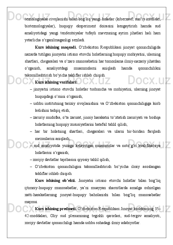 texnologiyalar rivojlanishi bilan bog‘liq yangi holatlar (kiberxavf, sun’iy intellekt,
biotexnologiyalar),   huquqiy   eksperiment   doirasini   kengaytirish   hamda   sud
amaliyotidagi   yangi   tendentsiyalar   tufayli   mavzuning   ayrim   jihatlari   hali   ham
yetarlicha o‘rganilmaganligi seziladi.
Kurs   ishining   maqsadi.   O‘zbekiston   Respublikasi   jinoyat   qonunchiligida
nazarda tutilgan jinoyatni istisno etuvchi holatlarning huquqiy mohiyatini, ularning
shartlari, chegaralari va o‘zaro munosabatini har tomonlama ilmiy-nazariy jihatdan
o‘rganish,   amaliyotdagi   muammolarni   aniqlash   hamda   qonunchilikni
takomillashtirish bo‘yicha takliflar ishlab chiqish.
Kurs ishining vazifalari:
–   jinoyatni   istisno   etuvchi   holatlar   tushuncha   va   mohiyatini,   ularning   jinoyat
huquqidagi o‘rnini o‘rganish;
–   ushbu   institutning   tarixiy   rivojlanishini   va   O‘zbekiston   qonunchiligiga   kirib
kelishini tadqiq etish;
– zaruriy mudofaa, o‘ta zarurat, jinoiy harakatni to‘xtatish zaruriyati va boshqa
holatlarning huquqiy xususiyatlarini batafsil tahlil qilish;
–   har   bir   holatning   shartlari,   chegaralari   va   ularni   bir-biridan   farqlash
mezonlarini aniqlash;
–   sud   amaliyotida   yuzaga   kelayotgan   muammolar   va   noto‘g‘ri   kvalifikatsiya
holatlarini o‘rganish;
– xorijiy davlatlar tajribasini qiyosiy tahlil qilish;
–   O‘zbekiston   qonunchiligini   takomillashtirish   bo‘yicha   ilmiy   asoslangan
takliflar ishlab chiqish.
Kurs   ishining   ob’ekti.   Jinoyatni   istisno   etuvchi   holatlar   bilan   bog‘liq
ijtimoiy-huquqiy   munosabatlar,   ya’ni   muayyan   sharoitlarda   amalga   oshirilgan
xatti-harakatlarning   jinoyat-huquqiy   baholanishi   bilan   bog‘liq   munosabatlar
majmui.
Kurs ishining predmeti.  O‘zbekiston Respublikasi Jinoyat kodeksining 35–
42-moddalari,   Oliy   sud   plenumining   tegishli   qarorlari,   sud-tergov   amaliyoti,
xorijiy davlatlar qonunchiligi hamda ushbu sohadagi ilmiy adabiyotlar. 