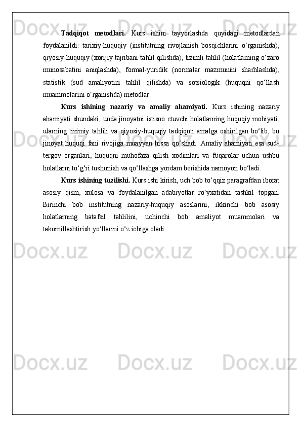 Tadqiqot   metodlari.   Kurs   ishini   tayyorlashda   quyidagi   metodlardan
foydalanildi:   tarixiy-huquqiy   (institutning   rivojlanish   bosqichlarini   o‘rganishda),
qiyosiy-huquqiy (xorijiy tajribani tahlil qilishda), tizimli tahlil (holatlarning o‘zaro
munosabatini   aniqlashda),   formal-yuridik   (normalar   mazmunini   sharhlashda),
statistik   (sud   amaliyotini   tahlil   qilishda)   va   sotsiologik   (huquqni   qo‘llash
muammolarini o‘rganishda) metodlar.
Kurs   ishining   nazariy   va   amaliy   ahamiyati.   Kurs   ishining   nazariy
ahamiyati shundaki, unda jinoyatni istisno etuvchi holatlarning huquqiy mohiyati,
ularning   tizimiy   tahlili   va   qiyosiy-huquqiy   tadqiqoti   amalga   oshirilgan   bo‘lib,   bu
jinoyat   huquqi   fani   rivojiga   muayyan   hissa   qo‘shadi.   Amaliy   ahamiyati   esa   sud-
tergov   organlari,   huquqni   muhofaza   qilish   xodimlari   va   fuqarolar   uchun   ushbu
holatlarni to‘g‘ri tushunish va qo‘llashga yordam berishida namoyon bo‘ladi.
Kurs ishining tuzilishi.  Kurs ishi kirish, uch bob to‘qqiz paragrafdan iborat
asosiy   qism,   xulosa   va   foydalanilgan   adabiyotlar   ro‘yxatidan   tashkil   topgan.
Birinchi   bob   institutning   nazariy-huquqiy   asoslarini,   ikkinchi   bob   asosiy
holatlarning   batafsil   tahlilini,   uchinchi   bob   amaliyot   muammolari   va
takomillashtirish yo‘llarini o‘z ichiga oladi. 