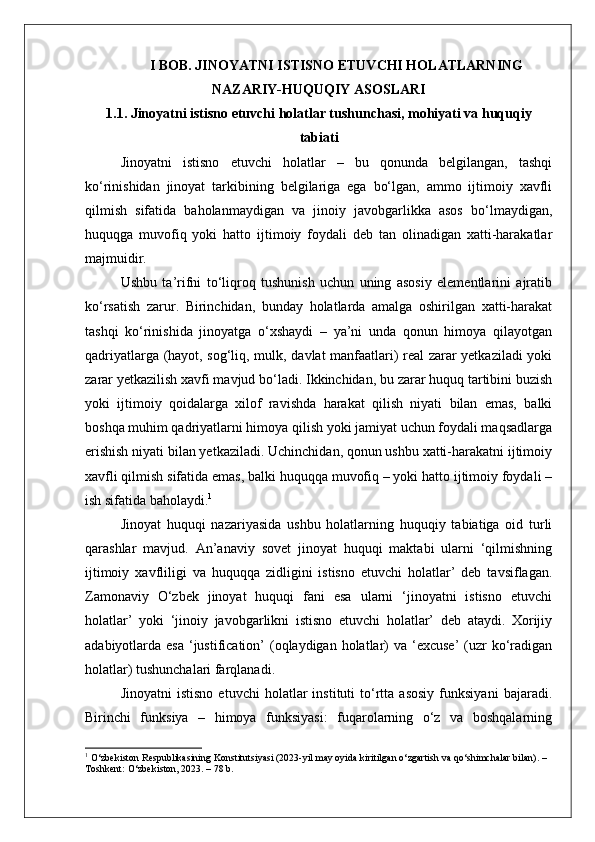I BOB. JINOYATNI ISTISNO ETUVCHI HOLATLARNING
NAZARIY-HUQUQIY ASOSLARI
1.1. Jinoyatni istisno etuvchi holatlar tushunchasi, mohiyati va huquqiy
tabiati
Jinoyatni   istisno   etuvchi   holatlar   –   bu   qonunda   belgilangan,   tashqi
ko‘rinishidan   jinoyat   tarkibining   belgilariga   ega   bo‘lgan,   ammo   ijtimoiy   xavfli
qilmish   sifatida   baholanmaydigan   va   jinoiy   javobgarlikka   asos   bo‘lmaydigan,
huquqga   muvofiq   yoki   hatto   ijtimoiy   foydali   deb   tan   olinadigan   xatti-harakatlar
majmuidir.
Ushbu   ta’rifni   to‘liqroq   tushunish   uchun   uning   asosiy   elementlarini   ajratib
ko‘rsatish   zarur.   Birinchidan,   bunday   holatlarda   amalga   oshirilgan   xatti-harakat
tashqi   ko‘rinishida   jinoyatga   o‘xshaydi   –   ya’ni   unda   qonun   himoya   qilayotgan
qadriyatlarga (hayot, sog‘liq, mulk, davlat manfaatlari) real zarar yetkaziladi yoki
zarar yetkazilish xavfi mavjud bo‘ladi. Ikkinchidan, bu zarar huquq tartibini buzish
yoki   ijtimoiy   qoidalarga   xilof   ravishda   harakat   qilish   niyati   bilan   emas,   balki
boshqa muhim qadriyatlarni himoya qilish yoki jamiyat uchun foydali maqsadlarga
erishish niyati bilan yetkaziladi. Uchinchidan, qonun ushbu xatti-harakatni ijtimoiy
xavfli qilmish sifatida emas, balki huquqqa muvofiq – yoki hatto ijtimoiy foydali –
ish sifatida baholaydi. 1
Jinoyat   huquqi   nazariyasida   ushbu   holatlarning   huquqiy   tabiatiga   oid   turli
qarashlar   mavjud.   An’anaviy   sovet   jinoyat   huquqi   maktabi   ularni   ‘qilmishning
ijtimoiy   xavfliligi   va   huquqqa   zidligini   istisno   etuvchi   holatlar’   deb   tavsiflagan.
Zamonaviy   O‘zbek   jinoyat   huquqi   fani   esa   ularni   ‘jinoyatni   istisno   etuvchi
holatlar’   yoki   ‘jinoiy   javobgarlikni   istisno   etuvchi   holatlar’   deb   ataydi.   Xorijiy
adabiyotlarda esa  ‘justification’  (oqlaydigan holatlar)  va ‘excuse’  (uzr  ko‘radigan
holatlar) tushunchalari farqlanadi.
Jinoyatni   istisno   etuvchi   holatlar   instituti   to‘rtta   asosiy   funksiyani   bajaradi.
Birinchi   funksiya   –   himoya   funksiyasi:   fuqarolarning   o‘z   va   boshqalarning
1
 O‘zbekiston Respublikasining Konstitutsiyasi (2023-yil may oyida kiritilgan o‘zgartish va qo‘shimchalar bilan). – 
Toshkent: O‘zbekiston, 2023. – 78 b. 