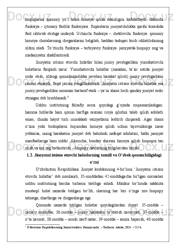 huquqlarini   qonuniy   yo‘l   bilan   himoya   qilish   erkinligini   kafolatlaydi.   Ikkinchi
funksiya  – ijtimoiy faollik funksiyasi:  fuqarolarni  jinoyatchilikka qarshi  kurashda
faol   ishtirok   etishga   undaydi.   Uchinchi   funksiya   –   cheklovchi   funksiya:   qonuniy
himoya choralarining chegaralarini belgilab, haddan tashqari  kuch ishlatilishining
oldini oladi. To‘rtinchi funksiya – tarbiyaviy funksiya: jamiyatda huquqiy ong va
madaniyatni shakllantiradi.
Jinoyatni   istisno   etuvchi   holatlar   bilan   jinoiy   javobgarlikni   yumshatuvchi
holatlarni   farqlash   zarur.   Yumshatuvchi   holatlar   (masalan,   ta’sir   ostida   jinoyat
sodir   etish,   oldingi   qonunbuzarlikka   javoban   harakat   qilish)   jinoiy   javobgarlikni
istisno etmaydi, faqat jazoni yengillashtiradi. Jinoyatni istisno etuvchi holatlar esa
jinoiy javobgarlikni umuman bartaraf etadi – ya’ni shaxs hech qanday jinoyat sodir
etmagan deb hisoblanadi. 2
Ushbu   institutning   falsafiy   asosi   quyidagi   g‘oyada   mujassamlashgan:
hamma   hollarda   ham   qonun   harfiga   rasman   rioya   qilishni   talab   qilish   adolatli
emas,   chunki   hayot   turli   murakkab   vaziyatlarni   keltirib   chiqaradi.   Agar   shaxs
o‘zini   yoki   boshqalarni   hujumdan   himoya   qilish   uchun   tajovuzkorga   zarar
yetkazsa,   uning   harakatini   jinoyat   deb   baholash   nafaqat   adolatsiz,   balki   jamiyat
manfaatlariga   ham   ziddir.   Aksincha,   bunday   shaxsni   himoya   qilish   huquqini   tan
olish va uni rag‘batlantirish – huquqiy davlatning belgilaridan biridir.
1.2. Jinoyatni istisno etuvchi holatlarning tasnifi va O‘zbek qonunchiligidagi
o‘rni
O‘zbekiston   Respublikasi   Jinoyat   kodeksining   4-bo‘limi   ‘Jinoyatni   istisno
etuvchi   holatlar’   deb   nomlanib,   35-moddadan   42-moddagacha   bo‘lgan   normalari
ushbu   institutning   barcha   turlarini   tartibga   soladi.   Mazkur   bo‘limda   sakkizta
mustaqil   holat   nazarda   tutilgan   bo‘lib,   ularning   har   biri   o‘ziga   xos   huquqiy
tabiatga, shartlarga va chegaralarga ega.
Qonunda   nazarda   tutilgan   holatlar   quyidagilardan   iborat:   35-modda   –
zaruriy   mudofaa;   36-modda   –   jinoiy   harakatni   to‘xtatish   zaruriyati;   37-modda   –
o‘ta zarurat; 38-modda – asosli xavf-xatar; 39-modda – amrni bajarish; 40-modda
2
 O‘zbekiston Respublikasining Jinoyat kodeksi. Rasmiy nashr. – Toshkent: Adolat, 2024. – 512 b. 