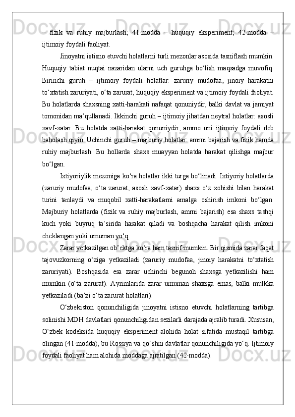 –   fizik   va   ruhiy   majburlash;   41-modda   –   huquqiy   eksperiment;   42-modda   –
ijtimoiy foydali faoliyat.
Jinoyatni istisno etuvchi holatlarni turli mezonlar asosida tasniflash mumkin.
Huquqiy   tabiat   nuqtai   nazaridan   ularni   uch   guruhga   bo‘lish   maqsadga   muvofiq.
Birinchi   guruh   –   ijtimoiy   foydali   holatlar:   zaruriy   mudofaa,   jinoiy   harakatni
to‘xtatish zaruriyati, o‘ta zarurat, huquqiy eksperiment va ijtimoiy foydali faoliyat.
Bu holatlarda shaxsning xatti-harakati nafaqat qonuniydir, balki davlat va jamiyat
tomonidan ma’qullanadi. Ikkinchi guruh – ijtimoiy jihatdan neytral holatlar: asosli
xavf-xatar.   Bu   holatda   xatti-harakat   qonuniydir,   ammo   uni   ijtimoiy   foydali   deb
baholash qiyin. Uchinchi guruh – majburiy holatlar: amrni bajarish va fizik hamda
ruhiy   majburlash.   Bu   hollarda   shaxs   muayyan   holatda   harakat   qilishga   majbur
bo‘lgan.
Ixtiyoriylik mezoniga ko‘ra holatlar ikki turga bo‘linadi. Ixtiyoriy holatlarda
(zaruriy   mudofaa,   o‘ta   zarurat,   asosli   xavf-xatar)   shaxs   o‘z   xohishi   bilan   harakat
turini   tanlaydi   va   muqobil   xatti-harakatlarni   amalga   oshirish   imkoni   bo‘lgan.
Majburiy   holatlarda   (fizik   va   ruhiy   majburlash,   amrni   bajarish)   esa   shaxs   tashqi
kuch   yoki   buyruq   ta’sirida   harakat   qiladi   va   boshqacha   harakat   qilish   imkoni
cheklangan yoki umuman yo‘q.
Zarar yetkazilgan ob’ektga ko‘ra ham tasnif mumkin. Bir qismida zarar faqat
tajovuzkorning   o‘ziga   yetkaziladi   (zaruriy   mudofaa,   jinoiy   harakatni   to‘xtatish
zaruriyati).   Boshqasida   esa   zarar   uchinchi   begunoh   shaxsga   yetkazilishi   ham
mumkin   (o‘ta   zarurat).   Ayrimlarida   zarar   umuman   shaxsga   emas,   balki   mulkka
yetkaziladi (ba’zi o‘ta zarurat holatlari).
O‘zbekiston   qonunchiligida   jinoyatni   istisno   etuvchi   holatlarning   tartibga
solinishi MDH davlatlari qonunchiligidan sezilarli darajada ajralib turadi. Xususan,
O‘zbek   kodeksida   huquqiy   eksperiment   alohida   holat   sifatida   mustaqil   tartibga
olingan (41-modda), bu Rossiya va qo‘shni davlatlar qonunchiligida yo‘q. Ijtimoiy
foydali faoliyat ham alohida moddaga ajratilgan (42-modda). 