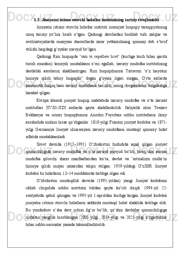 1.3. Jinoyatni istisno etuvchi holatlar institutining tarixiy rivojlanishi
Jinoyatni   istisno  etuvchi   holatlar   instituti  insoniyat  huquqiy  taraqqiyotining
uzoq   tarixiy   yo‘lini   bosib   o‘tgan.   Qadimgi   davrlardan   boshlab   turli   xalqlar   va
sivilizatsiyalarda   muayyan   sharoitlarda   zarar   yetkazishning   qonuniy   deb   e’tirof
etilishi haqidagi g‘oyalar mavjud bo‘lgan.
Qadimgi   Rim   huquqida   ‘vim   vi   repellere   licet’   (kuchga   kuch   bilan   qarshi
turish   mumkin)   tamoyili   mustahkam   o‘rin   egallab,   zaruriy   mudofaa   institutining
dastlabki   asoslarini   shakllantirgan.   Rim   huquqshunosi   Tsitseron   ‘o‘z   hayotini
himoya   qilish   tabiiy   huquqdir’   degan   g‘oyani   ilgari   surgan.   O‘rta   asrlarda
kanonistik huquq ham zaruriy mudofaani tan olib, uning chegaralarini belgilashga
harakat qilgan.
Evropa   klassik   jinoyat   huquqi   maktabida   zaruriy   mudofaa   va   o‘ta   zarurat
institutlari   XVIII–XIX   asrlarda   qayta   shakllantirildi.   Italiyalik   olim   Tsezare
Bekkariya   va   nemis   huquqshunosi   Anselm   Feyerbax   ushbu   institutlarni   ilmiy
asoslashda muhim hissa qo‘shganlar. 1810-yilgi Fransuz jinoyat kodeksi va 1871-
yilgi   Germaniya   Jinoyat   ulo ж eniyasi   zaruriy   mudofaani   mustaqil   qonuniy   holat
sifatida mustahkamladi.
Sovet   davrida   (1917–1991)   O‘zbekiston   hududida   amal   qilgan   jinoyat
qonunchiligida   zaruriy   mudofaa   va   o‘ta   zarurat   mavjud   bo‘lib,   biroq   ular   asosan
mudofaa   qiluvchi   shaxs   manfaatlaridan   ko‘ra,   davlat   va   ‘sotsializm   mulki’ni
himoya   qilish   nuqtai   nazaridan   talqin   etilgan.   1959-yildagi   O‘zSSR   Jinoyat
kodeksi bu holatlarni 13–14-moddalarda tartibga olgan edi.
O‘zbekiston   mustaqillik   davrida   (1991-yildan)   yangi   Jinoyat   kodeksini
ishlab   chiqishda   ushbu   institutni   tubdan   qayta   ko‘rib   chiqdi.   1994-yil   22-
sentyabrda   qabul   qilingan   va   1995-yil   1-apreldan   kuchga   kirgan   Jinoyat   kodeksi
jinoyatni   istisno   etuvchi   holatlarni   sakkizta   mustaqil   holat   shaklida   tartibga   oldi.
Bu   yondashuv   o‘sha   davr   uchun   ilg‘or   bo‘lib,   qo‘shni   davlatlar   qonunchiligiga
nisbatan   yangilik   hisoblangan.   2001-yilgi,   2014-yilgi   va   2021-yilgi   o‘zgartishlar
bilan ushbu normalar yanada takomillashtirildi. 