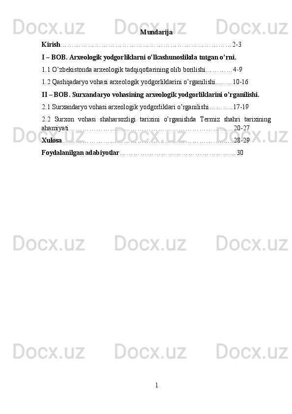 Mundarija
Kirish …………………………………………………………………2-3
I – BOB. Arxeologik yodgorliklarni o’lkashunoslikda tutgan o’rni.
1.1 O’zbekistonda arxeologik tadqiqotlarining olib borilishi…………4-9
1.2 Qashqadaryo vohasi arxeologik yodgorliklarini o’rganilishi..……10-16
II – BOB. Surxandaryo vohasining arxeologik yodgorliklarini o’rganilishi.
2.1 Surxandaryo vohasi arxeologik yodgorliklari o’rganilishi………..17-19
2.2   Surxon   vohasi   shaharsozligi   tarixini   o’rganishda   Termiz   shahri   tarixining
ahamiyati………………………………………………………………20-27
Xulosa ……………………………………………………………..…..28-29
Foydalanilgan adabiyotlar …………………………………………… 30
1 