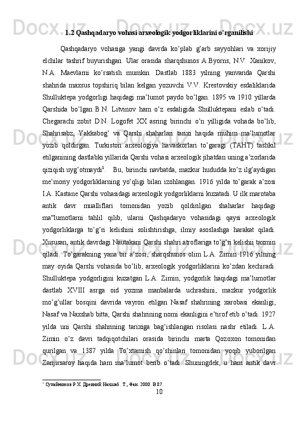 1.2 Qashqadaryo vohasi arxeologik yodgorliklarini o’rganilishi
Qashqadaryo   vohasiga   yangi   davrda   ko’plab   g’arb   sayyohlari   va   xorijiy
elchilar   tashrif   buyurishgan.   Ular   orasida   sharqshunos   A.Byorns,   N.V.   Xanikov,
N.A.   Maevlarni   ko’rsatish   mumkin.   Dastlab   1883   yilning   yanvarida   Qarshi
shahrida   maxsus   topshiriq   bilan   kelgan   yozuvchi   V.V.   Krestovskiy   esdaliklarida
Shulluktepa   yodgorligi   haqidagi   ma’lumot   paydo   bo’lgan.   1895   va   1910   yillarda
Qarshida   bo’lgan   B.N.   Litvinov   ham   o’z   esdaligida   Shulluktepani   eslab   o’tadi.
Chegarachi   zobit   D.N.   Logofet   XX   asring   birinchi   o’n   yilligida   vohada   bo’lib,
Shahrisabz,   Yakkabog’   va   Qarshi   shaharlari   tarixi   haqida   muhim   ma’lumotlar
yozib   qoldirgan.   Turkiston   arxeologiya   havaskorlari   to’garagi   (TAHT)   tashkil
etilganining dastlabki yillarida Qarshi vohasi arxeologik jihatdan uning a’zorlarida
qiziqish uyg’otmaydi 1
. Bu,  birinchi   navbatda,  mazkur   hududda  ko’z  ilg’aydigan
me’moriy   yodgorliklarning   yo’qligi   bilan   izohlangan.   1916   yilda   to’garak   a’zosi
I.A. Kastane Qarshi vohasidagi arxeologik yodgorliklarni kuzatadi. U ilk marotaba
antik   davr   mualliflari   tomonidan   yozib   qoldirilgan   shaharlar   haqidagi
ma lumotlarni   tahlil   qilib,   ularni   Qashqadaryo   vohasidagi   qaysi   arxeologik‟
yodgorliklarga   to’g’ri   kelishini   solishtirishga,   ilmiy   asoslashga   harakat   qiladi.
Xususan, antik davrdagi Nautakani Qarshi shahri atroflariga to’g’ri kelishii taxmin
qiladi.   To’garakning   yana   bir   a’zosi,   sharqshunos   olim   L.A.   Zimin   1916   yilning
may   oyida   Qarshi   vohasida   bo’lib,   arxeologik   yodgorliklarini   ko’zdan   kechiradi.
Shulluktepa   yodgorligini   kuzatgan   L.A.   Zimin,   yodgorlik   haqidagi   ma’lumotlar
dastlab   XVIII   asrga   oid   yozma   manbalarda   uchrashini,   mazkur   yodgorlik
mo’g’ullar   bosqini   davrida   vayron   etilgan   Nasaf   shahrining   xarobasi   ekanligi,
Nasaf va Naxshab bitta, Qarshi shahrining nomi ekanligini e’tirof etib o’tadi. 1927
yilda   uni   Qarshi   shahrining   tarixiga   bag’ishlangan   risolasi   nashr   etiladi.   L.A.
Zimin   o’z   davri   tadqiqotchilari   orasida   birinchi   marta   Qozoxon   tomonidan
qurilgan   va   1387   yilda   To’xtamish   qo’shinlari   tomonidan   yoqib   yuborilgan
Zanjirsaroy   haqida   ham   ma’lumot   berib   o’tadi.   Shuningdek,   u   ham   antik   davr
1
 Сулаймонов Р.Х. Древний Нахшаб. Т .,  Фан . 2000. B.87.
10 