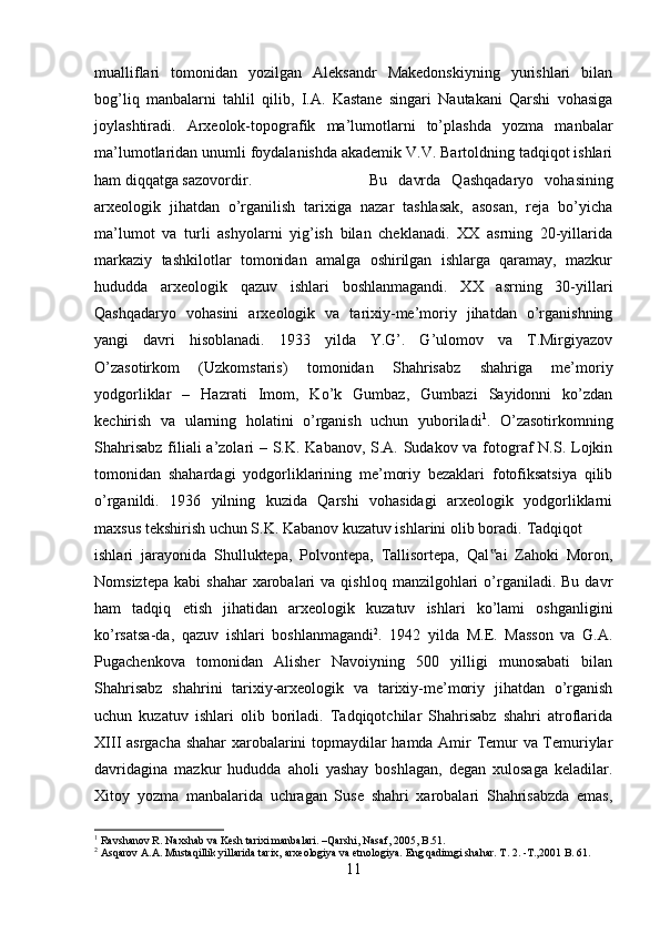 mualliflari   tomonidan   yozilgan   Aleksandr   Makedonskiyning   yurishlari   bilan
bog’liq   manbalarni   tahlil   qilib,   I.A.   Kastane   singari   Nautakani   Qarshi   vohasiga
joylashtiradi.   Arxeolok-topografik   ma’lumotlarni   to’plashda   yozma   manbalar
ma’lumotlaridan unumli foydalanishda akademik V.V. Bartoldning tadqiqot ishlari
ham diqqatga sazovordir.  Bu   davrda   Qashqadaryo   vohasining
arxeologik   jihatdan   o’rganilish   tarixiga   nazar   tashlasak,   asosan,   reja   bo’yicha
ma’lumot   va   turli   ashyolarni   yig’ish   bilan   cheklanadi.   XX   asrning   20-yillarida
markaziy   tashkilotlar   tomonidan   amalga   oshirilgan   ishlarga   qaramay,   mazkur
hududda   arxeologik   qazuv   ishlari   boshlanmagandi.   XX   asrning   30-yillari
Qashqadaryo   vohasini   arxeologik   va   tarixiy-me’moriy   jihatdan   o’rganishning
yangi   davri   hisoblanadi.   1933   yilda   Y.G’.   G’ulomov   va   T.Mirgiyazov
O’zasotirkom   (Uzkomstaris)   tomonidan   Shahrisabz   shahriga   me’moriy
yodgorliklar   –   Hazrati   Imom,   Ko’k   Gumbaz,   Gumbazi   Sayidonni   ko’zdan
kechirish   va   ularning   holatini   o’rganish   uchun   yuboriladi 1
.   O’zasotirkomning
Shahrisabz  filiali  a’zolari – S.K. Kabanov, S.A. Sudakov va fotograf  N.S. Lojkin
tomonidan   shahardagi   yodgorliklarining   me’moriy   bezaklari   fotofiksatsiya   qilib
o’rganildi.   1936   yilning   kuzida   Qarshi   vohasidagi   arxeologik   yodgorliklarni
maxsus tekshirish uchun S.K. Kabanov kuzatuv ishlarini olib boradi. Tadqiqot
ishlari   jarayonida   Shulluktepa,   Polvontepa,   Tallisortepa,   Qal ai   Zahoki   Moron,‟
Nomsiztepa   kabi   shahar  xarobalari   va  qishloq  manzilgohlari   o’rganiladi.  Bu  davr
ham   tadqiq   etish   jihatidan   arxeologik   kuzatuv   ishlari   ko’lami   oshganligini
ko’rsatsa-da,   qazuv   ishlari   boshlanmagandi 2
.   1942   yilda   M.E.   Masson   va   G.A.
Pugachenkova   tomonidan   Alisher   Navoiyning   500   yilligi   munosabati   bilan
Shahrisabz   shahrini   tarixiy-arxeologik   va   tarixiy-me’moriy   jihatdan   o’rganish
uchun   kuzatuv   ishlari   olib   boriladi.   Tadqiqotchilar   Shahrisabz   shahri   atroflarida
XIII asrgacha shahar  xarobalarini topmaydilar hamda Amir Temur va Temuriylar
davridagina   mazkur   hududda   aholi   yashay   boshlagan,   degan   xulosaga   keladilar.
Xitoy   yozma   manbalarida   uchragan   Suse   shahri   xarobalari   Shahrisabzda   emas,
1
 Ravshanov R. Naxshab va Kesh tarixi manbalari. –Qarshi, Nasaf, 2005, B.51.
2
 Asqarov A.A. Mustaqillik yillarida tarix, arxeologiya va etnologiya.  Eng qadimgi shahar. Т. 2. -T.,2001  B . 61.
11 