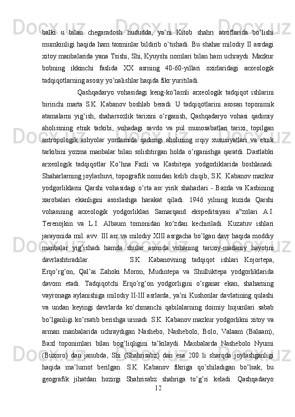 balki   u   bilan   chegaradosh   hududda,   ya’ni   Kitob   shahri   atroflarida   bo’lishi
mumkinligi haqida ham taxminlar bildirib o’tishadi. Bu shahar milodiy II asrdagi
xitoy manbalarida yana Tsishi, Shi, Kyuyshi nomlari bilan ham uchraydi. Mazkur
bobning   ikkinchi   faslida   XX   asrning   40-60-yillari   oxirlaridagi   arxeologik
tadqiqotlarning asosiy yo’nalishlar haqida fikr yuritiladi. 
Qashqadaryo   vohasidagi   keng-ko’lamli   arxeologik   tadqiqot   ishlarini
birinchi   marta   S.K.   Kabanov   boshlab   beradi.   U   tadqiqotlarini   asosan   toponimik
atamalarni   yig’ish,   shaharsozlik   tarixini   o’rganish,   Qashqadaryo   vohasi   qadimiy
aholisining   etnik   tarkibi,   vohadagi   savdo   va   pul   munosabatlari   tarixi,   topilgan
antropologik   ashyolar   yordamida   qadimgi   aholining   irqiy   xususiyatlari   va   etnik
tarkibini   yozma   manbalar   bilan   solishtirgan   holda   o’rganishga   qaratdi.   Dastlabki
arxeologik   tadqiqotlar   Ko’hna   Fazli   va   Kasbitepa   yodgorliklarida   boshlanadi.
Shaharlarning joylashuvi, topografik nomidan kelib chiqib, S.K. Kabanov mazkur
yodgorliklarni   Qarshi   vohasidagi   o’rta   asr   yirik   shaharlari   -   Bazda   va   Kasbining
xarobalari   ekanligini   asoslashga   harakat   qiladi.   1946   yilning   kuzida   Qarshi
vohasining   arxeologik   yodgorliklari   Samarqand   ekspeditsiyasi   a zolari   A.I.‟
Terenojkin   va   L.I.   Albaum   tomonidan   ko’zdan   kechiriladi.   Kuzatuv   ishlari
jarayonida mil. avv. III asr va milodiy XIII asrgacha bo’lgan davr haqida moddiy
manbalar   yig’ishadi   hamda   shular   asosida   vohaning   tarixiy-madaniy   hayotini
davrlashtiradilar.  S.K.   Kabanovning   tadqiqot   ishlari   Kojortepa,
Erqo’rg’on,   Qal’ai   Zahoki   Moron,   Mudintepa   va   Shulluktepa   yodgorliklarida
davom   etadi.   Tadqiqotchi   Erqo’rg’on   yodgorligini   o’rganar   ekan,   shaharning
vayronaga aylanishiga milodiy II-III asrlarda, ya’ni Kushonlar davlatining qulashi
va   undan   keyingi   davrlarda   ko’chmanchi   qabilalarning   doimiy   hujumlari   sabab
bo’lganligi ko’rsatib berishga urinadi. S.K. Kabanov mazkur yodgorlikni xitoy va
arman   manbalarida   uchraydigan   Nashebo,   Nashebolo,   Bolo,   Valaam   (Balaam),
Baxl   toponimlari   bilan   bog’liqligini   ta’kilaydi.   Manbalarda   Nashebolo   Nyumi
(Buxoro)   dan   janubda,   Shi   (Shahrisabz)   dan   esa   200   li   sharqda   joylashganligi
haqida   ma’lumot   berilgan.   S.K.   Kabanov   fikriga   qo’shiladigan   bo’lsak,   bu
geografik   jihatdan   hozirgi   Shahrisabz   shahriga   to’g’ri   keladi.   Qashqadaryo
12 