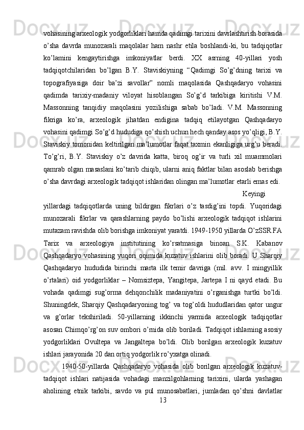 vohasining arxeologik yodgorliklari hamda qadimgi tarixini davrlashtirish borasida
o’sha   davrda   munozarali   maqolalar   ham   nashr   etila   boshlandi-ki,   bu   tadqiqotlar
ko’lamini   kengaytirishga   imkoniyatlar   berdi.   XX   asrning   40-yillari   yosh
tadqiqotchilaridan   bo’lgan   B.Y.   Staviskiyning   “Qadimgi   So’g’dning   tarixi   va
topografiyasiga   doir   ba’zi   savollar”   nomli   maqolasida   Qashqadaryo   vohasini
qadimda   tarixiy-madaniy   viloyat   hisoblangan   So’g’d   tarkibiga   kiritishi   V.M.
Massonning   tanqidiy   maqolasini   yozilishiga   sabab   bo’ladi.   V.M.   Massonning
fikriga   ko’ra,   arxeologik   jihatdan   endigina   tadqiq   etilayotgan   Qashqadaryo
vohasini qadimgi So’g’d hududiga qo’shish uchun hech qanday asos yo’qligi, B.Y.
Staviskiy tomonidan keltirilgan ma’lumotlar faqat taxmin ekanligiga urg’u beradi.
To’g’ri,   B.Y.   Staviskiy   o’z   davrida   katta,   biroq   og’ir   va   turli   xil   muammolari
qamrab olgan masaslani ko’tarib chiqib, ularni aniq faktlar bilan asoslab berishga
o’sha davrdagi arxeologik tadqiqot ishlaridan olingan ma’lumotlar etarli emas edi. 
Keyingi
yillardagi   tadqiqotlarda   uning   bildirgan   fikrlari   o’z   tasdig’ini   topdi.   Yuqoridagi
munozarali   fikrlar   va   qarashlarning   paydo   bo’lishi   arxeologik   tadqiqot   ishlarini
mutazam ravishda olib borishga imkoniyat yaratdi. 1949-1950 yillarda O’zSSR FA
Tarix   va   arxeologiya   institutining   ko’rsatmasiga   binoan   S.K.   Kabanov
Qashqadaryo  vohasining   yuqori  oqimida  kuzatuv   ishlarini   olib  boradi.  U  Sharqiy
Qashqadaryo   hududida   birinchi   marta   ilk   temir   davriga   (mil.   avv.   I   mingyillik
o’rtalari)   oid   yodgorliklar   –   Nomsiztepa,   Yangitepa,   Jartepa   I   ni   qayd   etadi.   Bu
vohada   qadimgi   sug’orma   dehqonchilik   madaniyatini   o’rganishga   turtki   bo’ldi.
Shuningdek, Sharqiy Qashqadaryoning  tog’  va  tog’oldi   hududlaridan  qator  ungur
va   g’orlar   tekshiriladi.   50-yillarning   ikkinchi   yarmida   arxeologik   tadqiqotlar
asosan Chimqo’rg’on suv ombori o’rnida olib boriladi. Tadqiqot ishlarning asosiy
yodgorliklari   Ovultepa   va   Jangaltepa   bo’ldi.   Olib   borilgan   arxeologik   kuzatuv
ishlari jarayonida 20 dan ortiq yodgorlik ro’yxatga olinadi. 
1940-50-yillarda   Qashqadaryo   vohasida   olib   borilgan   arxeologik   kuzatuv-
tadqiqot   ishlari   natijasida   vohadagi   manzilgohlarning   tarixini,   ularda   yashagan
aholining   etnik   tarkibi,   savdo   va   pul   munosabatlari,   jumladan   qo’shni   davlatlar
13 