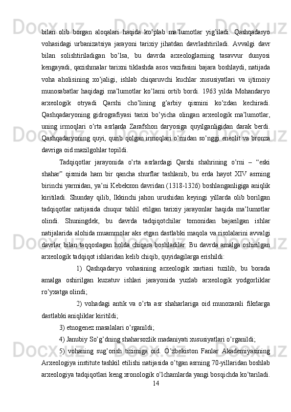 bilan   olib   borgan   aloqalari   haqida   ko’plab   ma’lumotlar   yig’iladi.   Qashqadaryo
vohasidagi   urbanizatsiya   jarayoni   tarixiy   jihatdan   davrlashtiriladi.   Avvalgi   davr
bilan   solishtiriladigan   bo’lsa,   bu   davrda   arxeologlarning   tasavvur   dunyosi
kengayadi, qazishmalar tarixni tiklashda asos vazifasini bajara boshlaydi, natijada
voha   aholisining   xo’jaligi,   ishlab   chiqaruvchi   kuchlar   xususiyatlari   va   ijtimoiy
munosabatlar   haqidagi   ma’lumotlar   ko’lami   ortib   bordi.   1963   yilda   Mohandaryo
arxeologik   otryadi   Qarshi   cho’lining   g’arbiy   qismini   ko’zdan   kechiradi.
Qashqadaryoning   gidrografiyasi   tarixi   bo’yicha   olingan   arxeologik   ma’lumotlar,
uning   irmoqlari   o’rta   asrlarda   Zarafshon   daryosiga   quyilganligidan   darak   berdi.
Qashqadaryoning quyi, qurib qolgan irmoqlari o’rnidan so’nggi eneolit va bronza
davriga oid mazilgohlar topildi. 
Tadqiqotlar   jarayonida   o’rta   asrlardagi   Qarshi   shahrining   o’rni   –   “eski
shahar”   qismida   ham   bir   qancha   shurflar   tashlanib,   bu   erda   hayot   XIV   asrning
birinchi yarmidan, ya’ni Kebekxon davridan (1318-1326) boshlanganligiga aniqlik
kiritiladi.   Shunday   qilib,   Ikkinchi   jahon   urushidan   keyingi   yillarda   olib   borilgan
tadqiqotlar   natijasida   chuqur   tahlil   etilgan   tarixiy   jarayonlar   haqida   ma’lumotlar
olindi.   Shuningdek,   bu   davrda   tadqiqotchilar   tomonidan   bajarilgan   ishlar
natijalarida alohida muammolar aks etgan dastlabki maqola va risolalarini avvalgi
davrlar  bilan taqqoslagan  holda chiqara boshladilar. Bu  davrda  amalga oshirilgan
arxeologik tadqiqot ishlaridan kelib chiqib, quyidagilarga erishildi: 
1)   Qashqadaryo   vohasining   arxeologik   xartiasi   tuzilib,   bu   borada
amalga   oshirilgan   kuzatuv   ishlari   jarayonida   yuzlab   arxeologik   yodgorliklar
ro’yxatga olindi; 
2)   vohadagi   antik   va   o’rta   asr   shaharlariga   oid   munozarali   fikrlarga
dastlabki aniqliklar kiritildi; 
3) etnogenez masalalari o’rganildi; 
4) Janubiy So’g’dning shaharsozlik madaniyati xususiyatlari o’rganildi; 
5)   vohaning   sug’orish   tizimiga   oid.   O’zbekiston   Fanlar   Akademiyasining
Arxeologiya institute tashkil etilishi natijasida o’tgan asrning 70-yillaridan boshlab
arxeologiya tadqiqotlari keng xronologik o’lchamlarda yangi bosqichda ko’tariladi.
14 