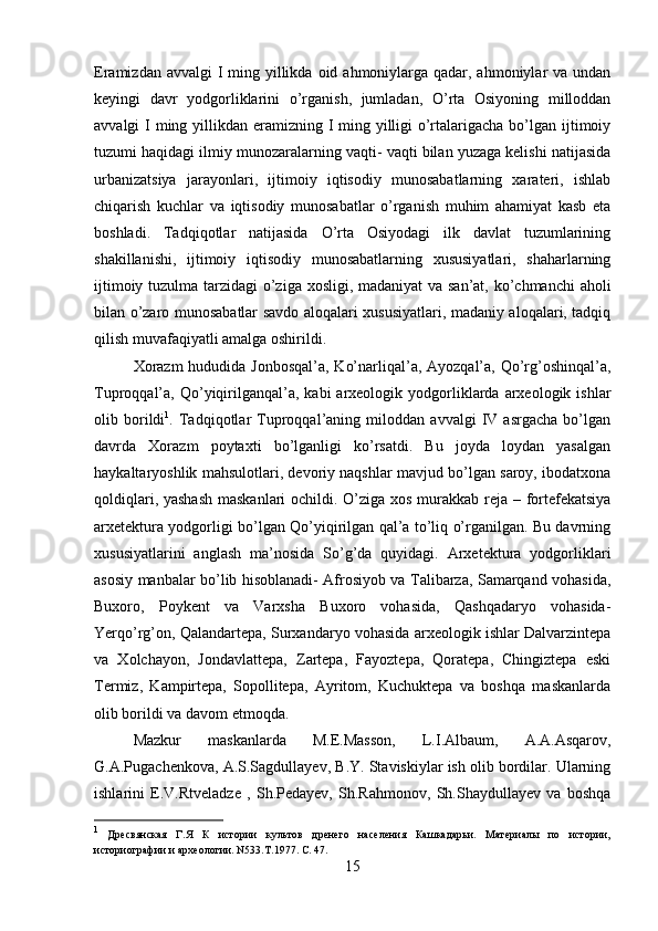 Eramizdan avvalgi  I  ming yillikda  oid ahmoniylarga qadar, ahmoniylar  va undan
keyingi   davr   yodgorliklarini   o’rganish,   jumladan,   O’rta   Osiyoning   milloddan
avvalgi I  ming yillikdan eramizning I ming yilligi o’rtalarigacha bo’lgan ijtimoiy
tuzumi haqidagi ilmiy munozaralarning vaqti- vaqti bilan yuzaga kelishi natijasida
urbanizatsiya   jarayonlari,   ijtimoiy   iqtisodiy   munosabatlarning   xarateri,   ishlab
chiqarish   kuchlar   va   iqtisodiy   munosabatlar   o’rganish   muhim   ahamiyat   kasb   eta
boshladi.   Tadqiqotlar   natijasida   O’rta   Osiyodagi   ilk   davlat   tuzumlarining
shakillanishi,   ijtimoiy   iqtisodiy   munosabatlarning   xususiyatlari,   shaharlarning
ijtimoiy tuzulma tarzidagi  o’ziga xosligi, madaniyat  va san’at, ko’chmanchi aholi
bilan o’zaro munosabatlar savdo aloqalari xususiyatlari, madaniy aloqalari, tadqiq
qilish muvafaqiyatli amalga oshirildi. 
Xorazm  hududida Jonbosqal’a, Ko’narliqal’a, Ayozqal’a, Qo’rg’oshinqal’a,
Tuproqqal’a,  Qo’yiqirilganqal’a,   kabi   arxeologik  yodgorliklarda  arxeologik  ishlar
olib   borildi 1
.   Tadqiqotlar   Tuproqqal’aning   miloddan   avvalgi   IV   asrgacha   bo’lgan
davrda   Xorazm   poytaxti   bo’lganligi   ko’rsatdi.   Bu   joyda   loydan   yasalgan
haykaltaryoshlik mahsulotlari, devoriy naqshlar mavjud bo’lgan saroy, ibodatxona
qoldiqlari, yashash  maskanlari ochildi. O’ziga xos murakkab reja – fortefekatsiya
arxetektura yodgorligi bo’lgan Qo’yiqirilgan qal’a to’liq o’rganilgan. Bu davrning
xususiyatlarini   anglash   ma’nosida   So’g’da   quyidagi.   Arxetektura   yodgorliklari
asosiy manbalar bo’lib hisoblanadi- Afrosiyob va Talibarza, Samarqand vohasida,
Buxoro,   Poykent   va   Varxsha   Buxoro   vohasida,   Qashqadaryo   vohasida-
Yerqo’rg’on, Qalandartepa, Surxandaryo vohasida arxeologik ishlar Dalvarzintepa
va   Xolchayon,   Jondavlattepa,   Zartepa,   Fayoztepa,   Qoratepa,   Chingiztepa   eski
Termiz,   Kampirtepa,   Sopollitepa,   Ayritom,   Kuchuktepa   va   boshqa   maskanlarda
olib borildi va davom etmoqda. 
Mazkur   maskanlarda   M.E.Masson,   L.I.Albaum,   A.A.Asqarov,
G.A.Pugachenkova, A.S.Sagdullayev, B.Y. Staviskiylar ish olib bordilar. Ularning
ishlarini   E.V.Rtveladze   ,   Sh.Pedayev,   Sh.Rahmonov,   Sh.Shaydullayev   va   boshqa
1
  Дресвянская   Г.Я   К   истории   культов   дренего   населения   Кашкадарьи.   Материалы   по   истории,
историографии и археологии. N533.T.1977.  C . 47. 
15 