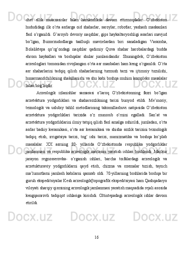 chet   ellik   mutaxasislar   bilan   hamkorlikda   davom   ettirmoqdalar.   O’zbekiston
hududidagi  ilk o’rta asrlarga oid shaharlar, saroylar, robotlar, yashash  maskanlari
faol  o’rganildi. G’aroyib devoriy naqshlar, gips haykaltaryoshligi  asarlari  mavjud
bo’lgan,   Buxorxudodlarga   taalluqli   mavzelardan   biri   sanaladigan   Varaxsha,
Bolaliktepa   qo’rg’ondagi   naqshlar   qadimiy   Quva   shahar   harobalardagi   budda
ehrom   haykallari   va   boshqalar   shular   jumlasidandir.   Shuningdek,   O’zbekiston
arxeologlari tomonidan rivojlangan o’rta asr manbalari ham keng o’rganildi. O’rta
asr   shaharlarini   tadqiq   qilish   shaharlarning   turmush   tarzi   va   ijtimoiy   tuzulishi,
hunarmandchilikning shakillanishi va shu kabi boshqa muhim kompleks masalalar
bilan bog’liqdir. 
Arxeologik   izlanishlar   samarasi   o’laroq   O’zbekistonning   faxri   bo’lgan
arxetektura   yodgorliklari   va   shaharsozlikning   tarixi   bunyod   etildi.   Me’moriy,
texnologik   va   uslubiy   tahlil   metodlarining   takomillashuvi   natijasida   O’zbekiston
arxetektura   yodgorliklari   tarixida   o’z   munosib   o’rnini   egalladi.   San’at   va
arxetektura yodgorliklarini ilmiy tatqiq qilish faol amalga oshirildi, jumladan, o’rta
asrlar   badiiy   keramikasi,   o’rta  asr   keramikasi   va   shisha   sozlik   tarixini   texnologik
tadqiq   etish,   irrigatsiya   tarixi,   tog’   ishi   tarixi,   numizmatika   va   boshqa   ko’plab
masalalar.   XX   asrning   80-   yillarida   O’zbekistonda   respublika   yodgorliklar
jamlanmasi  va respublika arxeologik xaritasini  yaratish ishlari boshlandi. Mazkur
jarayon   regnosserovka-   o’rganish   ishlari,   barcha   toifalardagi   arxeologik   va
arxetukturaviy   yodgorliklarni   qayd   etish,   chizma   va   sxemalar   tuzish,   taynch
ma’lumotlarni   jamlash   kabilarni   qamrab   oldi.  70-yillarning   boshlarida  boshqa   bir
guruh ekspeditsiyalar Kesh arxeologik[topografik ekspeditsiyasi ham Qashqadaryo
viloyati sharqiy qismining arxeologik jamlanmasi yaratish maqsadida rejali asosida
kengqamrovli   tadqiqot   ishlariga   kirishdi.   Oltintepadagi   arxeologik   ishlar   davom
etirildi. 
16 