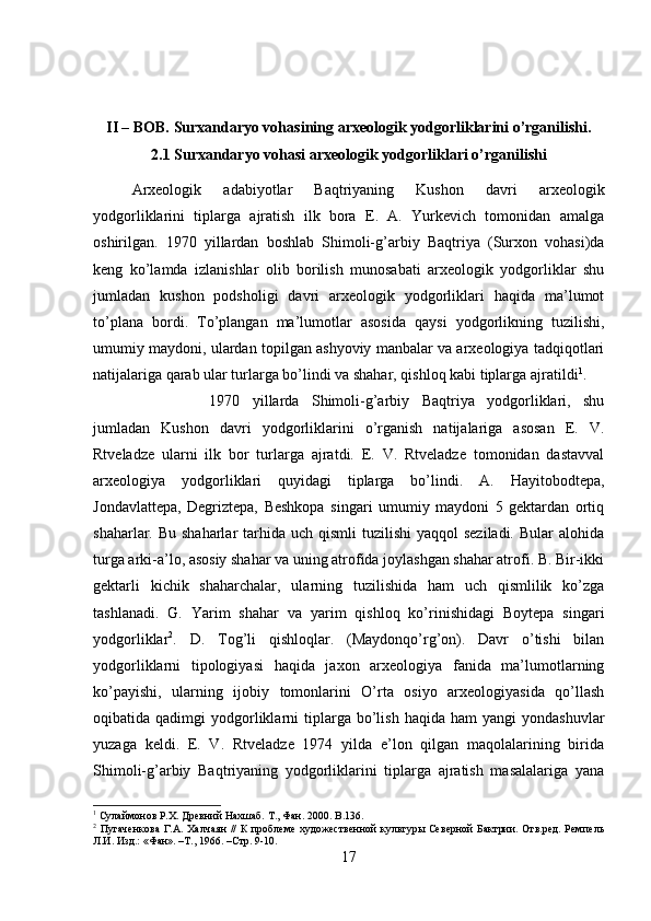 II – BOB. Surxandaryo vohasining arxeologik yodgorliklarini o’rganilishi.
2.1 Surxandaryo vohasi arxeologik yodgorliklari o’rganilishi
Arxeologik   adabiyotlar   Baqtriyaning   Kushon   davri   arxeologik
yodgorliklarini   tiplarga   ajratish   ilk   bora   E.   A.   Yurkevich   tomonidan   amalga
oshirilgan.   1970   yillardan   boshlab   Shimoli-g’arbiy   Baqtriya   (Surxon   vohasi)da
keng   ko’lamda   izlanishlar   olib   borilish   munosabati   arxeologik   yodgorliklar   shu
jumladan   kushon   podsholigi   davri   arxeologik   yodgorliklari   haqida   ma’lumot
to’plana   bordi.   To’plangan   ma’lumotlar   asosida   qaysi   yodgorlikning   tuzilishi,
umumiy maydoni, ulardan topilgan ashyoviy manbalar va arxeologiya tadqiqotlari
natijalariga qarab ular turlarga bo’lindi va shahar, qishloq kabi tiplarga ajratildi 1
. 
1970   yillarda   Shimoli-g’arbiy   Baqtriya   yodgorliklari,   shu
jumladan   Kushon   davri   yodgorliklarini   o’rganish   natijalariga   asosan   E.   V.
Rtveladze   ularni   ilk   bor   turlarga   ajratdi.   E.   V.   Rtveladze   tomonidan   dastavval
arxeologiya   yodgorliklari   quyidagi   tiplarga   bo’lindi.   A.   Hayitobodtepa,
Jondavlattepa,   Degriztepa,   Beshkopa   singari   umumiy   maydoni   5   gektardan   ortiq
shaharlar. Bu shaharlar  tarhida uch qismli  tuzilishi  yaqqol  seziladi.  Bular  alohida
turga arki-a’lo, asosiy shahar va uning atrofida joylashgan shahar atrofi. B. Bir-ikki
gektarli   kichik   shaharchalar,   ularning   tuzilishida   ham   uch   qismlilik   ko’zga
tashlanadi.   G.   Yarim   shahar   va   yarim   qishloq   ko’rinishidagi   Boytepa   singari
yodgorliklar 2
.   D.   Tog’li   qishloqlar.   (Maydonqo’rg’on).   Davr   o’tishi   bilan
yodgorliklarni   tipologiyasi   haqida   jaxon   arxeologiya   fanida   ma’lumotlarning
ko’payishi,   ularning   ijobiy   tomonlarini   O’rta   osiyo   arxeologiyasida   qo’llash
oqibatida  qadimgi   yodgorliklarni   tiplarga  bo’lish  haqida   ham   yangi   yondashuvlar
yuzaga   keldi.   E.   V.   Rtveladze   1974   yilda   e’lon   qilgan   maqolalarining   birida
Shimoli-g’arbiy   Baqtriyaning   yodgorliklarini   tiplarga   ajratish   masalalariga   yana
1
 Сулаймонов Р.Х. Древний Нахшаб. Т., Фан. 2000.  B .136.
2
  Пугаченкова  Г.А. Халчаян  //  К  проблеме  художественной  культуры Северной  Бактрии. Отв.ред. Ремпель
Л.И. Изд.: «Фан». –Т., 1966. –Стр. 9-10.
17 