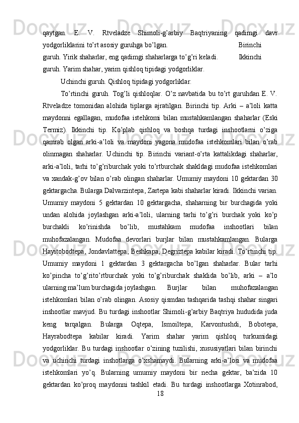 qaytgan.   E.   V.   Rtveladze   Shimoli-g’arbiy   Baqtriyaning   qadimgi   davr
yodgorliklarini to’rt asosiy guruhga bo’lgan.  Birinchi
guruh. Yirik shaharlar, eng qadimgi shaharlarga to’g’ri keladi. Ikkinchi
guruh. Yarim shahar, yarim qishloq tipidagi yodgorliklar. 
Uchinchi guruh. Qishloq tipidagi yodgorliklar. 
To’rtinchi   guruh.   Tog’li   qishloqlar.   O’z   navbatida   bu   to’rt   guruhdan   E.   V.
Rtveladze   tomonidan   alohida   tiplarga   ajratilgan.   Birinchi   tip.   Arki   –   a’loli   katta
maydonni   egallagan,   mudofaa   istehkomi   bilan   mustahkamlangan   shaharlar   (Eski
Termiz).   Ikkinchi   tip.   Ko’plab   qishloq   va   boshqa   turdagi   inshootlarni   o’ziga
qamrab   olgan   arki-a’loli   va   maydoni   yagona   mudofaa   istehkomlari   bilan   o’rab
olinmagan   shaharlar.   Uchinchi   tip.   Birinchi   variant-o’rta   kattalikdagi   shaharlar,
arki-a’loli,  tarhi  to’g’riburchak   yoki   to’rtburchak  shakldagi  mudofaa  istehkomlari
va xandak-g’ov bilan o’rab olingan shaharlar. Umumiy maydoni 10 gektardan 30
gektargacha. Bularga Dalvarzintepa, Zartepa kabi shaharlar kiradi. Ikkinchi varian.
Umumiy   maydoni   5   gektardan   10   gektargacha,   shaharning   bir   burchagida   yoki
undan   alohida   joylashgan   arki-a’loli,   ularning   tarhi   to’g’ri   burchak   yoki   ko’p
burchakli   ko’rinishda   bo’lib,   mustahkam   mudofaa   inshootlari   bilan
muhofazalangan.   Mudofaa   devorlari   burjlar   bilan   mustahkamlangan.   Bularga
Hayitobodtepa, Jondavlattepa, Beshkapa, Degriztepa kabilar kiradi. To’rtinchi tip.
Umumiy   maydoni   1   gektardan   3   gektargacha   bo’lgan   shaharlar.   Bular   tarhi
ko’pincha   to’g’rito’rtburchak   yoki   to’g’riburchak   shaklida   bo’lib,   arki   –   a’lo
ularning ma’lum burchagida joylashgan. Burjlar   bilan   muhofazalangan
istehkomlari bilan o’rab olingan. Asosiy qismdan tashqarida tashqi shahar singari
inshootlar   mavjud.   Bu   turdagi   inshootlar   Shimoli-g’arbiy  Baqtriya   hududida  juda
keng   tarqalgan.   Bularga   Oqtepa,   Ismoiltepa,   Karvontushdi,   Bobotepa,
Hayrabodtepa   kabilar   kiradi.   Yarim   shahar   yarim   qishloq   turkumidagi
yodgorliklar.   Bu   turdagi   inshootlar   o’zining   tuzilishi,   xususiyatlari   bilan   birinchi
va   uchinchi   turdagi   inshotlarga   o’xshamaydi.   Bularning   arki-a’losi   va   mudofaa
istehkomlari   yo’q.   Bularning   umumiy   maydoni   bir   necha   gektar,   ba’zida   10
gektardan   ko’proq   maydonni   tashkil   etadi.   Bu   turdagi   inshootlarga   Xotinrabod,
18 