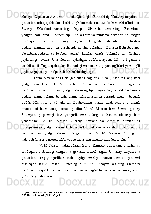 Kultepa, Oqtepa va Ayritomlar kiradi. Qishloqlar. Birinchi tip. Umumiy maydoni 1
gektardan   oshiq   qishloqlar.   Tarhi   to’g’riburchak   shaklida,   ba zan   arki-a’losi   bor.‟
Bularga   SHerabod   vohasidagi   Oqtepa,   SHo’rchi   tumanidagi   Eshonbobo
yodgorliklari   kiradi.   Ikkinchi   tip.   Arki–a’losiz   va   mudofaa   devorlari   bo’lmagan
qishloqlar.   Ularning   umumiy   maydoni   1   gektar   atrofida.   Bu   turdagi
yodgorliklarning   biron-bir   burchagida   ko’shk   joylashgan.   Bularga   Botirobodtepa,
Do„mbiraobodtepa   (SHerabod   vohasi)   kabilar   kiradi.   Uchinchi   tip.   Qishloq
joylaridagi   hovlilar.   Ular   alohida   joylashgan   bo’lib,   maydoni   0,2   –   0,3   gektarni
tashkil etadi. Tog’li qishloqlar. Bu turdagi inshootlar tog’ yonbag’irlari yoki tog’li
joylarda joylashgan ko’pburchakli ko’rinishga ega. 
Bularga   Maydonqo’rg’on   (Ko’hitang   tog’lari),   Sina   (Hisor   tog’lari)   kabi
yodgorliklar   kiradi.   E.   V.   Rtveladze   tomonidan   ilk   bora   Shimoli-g’arbiy
Baqtriyaning   qadimgi   davr   yodgorliklarining   tipologiyasi   keyinchalik   bu   borada
yodgorliklarni   tiplarga   bo’lish,   ularni   turlarga   ajratish   borasida   muhim   bosqich
bo’ldi.   XX   asrning   70   yillarida   Baqtriyaning   shahar   madaniyatini   o’rganish
munosabati   bilan   taniqli   arxeolog   olim   V.   M.   Masson   ham   Shimoli-g’arbiy
Baqtriyaning   qadimgi   davr   yodgorliklarini   tiplarga   bo’lish   masalalariga   ham
yondashgan.   V.   M.   Masson   G’arbiy   Yevropa   va   Amerika   olimlarining
mesopatamiya   yodgorliklarini   tiplarga   bo’lish   natijalariga   asoslanib   Baqtriyaning
qadimgi   davr   yodgorliklarini   tiplarga   bo’lgan.   V.   M.   Masson   o’zining   bu
tadqiqotida asosiy mezon qilib, yodgorliklarning umumiy maydonini olgan 1
. 
V. M. Masson tadqiqotlariga ko„ra, Shimoliy Baqtriyaning shahar va
qishloqlari   o’rtasidagi   chegara   5   gektarni   tashkil   etgan.   Umumiy   maydoni   5
gektardan   oshiq   yodgorliklar   shahar   tipiga   kiritilgan,   undan   kam   bo’lganlarini
qishloqlar   tashkil   etgan.   Arxeolog   olim   Sh.   Pidayev   o’zining   Shimoliy
Baqtriyaning qishloqlari va qishloq jamoasiga bag’ishlangan asarida ham ayni shu
yo’sinda yondashgan 
1
  Пугаченкова  Г.А. Халчаян  //  К  проблеме  художественной  культуры Северной  Бактрии. Отв.ред. Ремпель
Л.И. Изд.: «Фан». –Т., 1966. –Стр. 9.
19 