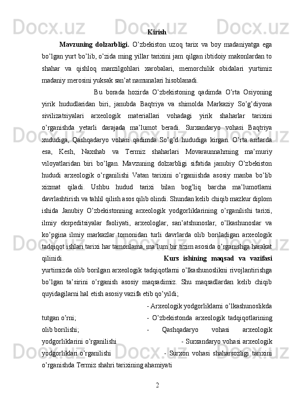 Kirish
Mavzuning   dolzarbligi.   O’zbekiston   uzoq   tarix   va   boy   madaniyatga   ega
bo’lgan yurt bo’lib, o’zida ming yillar tarixini jam qilgan ibtidoiy makonlardan to
shahar   va   qishloq   manzilgohlari   xarobalari,   memorchilik   obidalari   yurtimiz
madaniy merosini yuksak san’at namunalari hisoblanadi. 
Bu   borada   hozirda   O’zbekistoning   qadimda   O’rta   Osiyoning
yirik   hududlaridan   biri,   janubda   Baqtriya   va   shimolda   Markaziy   So’g’diyona
sivilizatsiyalari   arxeologik   materiallari   vohadagi   yirik   shaharlar   tarixini
o’rganishda   yetarli   darajada   ma’lumot   beradi.   Surxandaryo   vohasi   Baqtriya
xududiga,   Qashqadaryo   vohasi   qadimda   So’g’d   hududiga   kirgan.   O’rta   asrlarda
esa,   Kesh,   Naxshab   va   Termiz   shaharlari   Movaraunnahrning   ma’muriy
viloyatlaridan   biri   bo’lgan.   Mavzuning   dolzarbligi   sifatida   janubiy   O’zbekiston
hududi   arxeologik   o’rganilishi   Vatan   tarixini   o’rganiishda   asosiy   manba   bo’lib
xizmat   qiladi.   Ushbu   hudud   tarixi   bilan   bog’liq   barcha   ma’lumotlarni
davrlashtirish va tahlil qilish asos qilib olindi. Shundan kelib chiqib mazkur diplom
ishida   Janubiy   O’zbekistonning   arxeologik   yodgorliklarining   o’rganilishi   tarixi,
ilmiy   ekspeditsiyalar   faoliyati,   arxeologlar,   san’atshunoslar,   o’lkashunoslar   va
ko’pgina   ilmiy   markazlar   tomonidan   turli   davrlarda   olib   boriladigan   arxeologik
tadqiqot ishlari tarixi har tamonlama, ma’lum bir tizim asosida o’rganishga harakat
qilinidi. Kurs   ishining   maqsad   va   vazifasi
yurtimizda olib borilgan arxeologik tadqiqotlarni o’lkashunoslikni rivojlantirishga
bo’lgan   ta’sirini   o’rganish   asosiy   maqsadimiz.   Shu   maqsadlardan   kelib   chiqib
quyidagilarni hal etish asosiy vazifa etib qo’yildi; 
- Arxeologik yodgorliklarni o’lkashunoslikda
tutgan o’rni;  -   O’zbekistonda   arxeologik   tadqiqotlarining
olib borilishi; -   Qashqadaryo   vohasi   arxeologik
yodgorliklarini o’rganilishi - Surxandaryo vohasi arxeologik
yodgorliklari o’rganilishi -   Surxon   vohasi   shaharsozligi   tarixini
o’rganishda Termiz shahri tarixining ahamiyati
2 