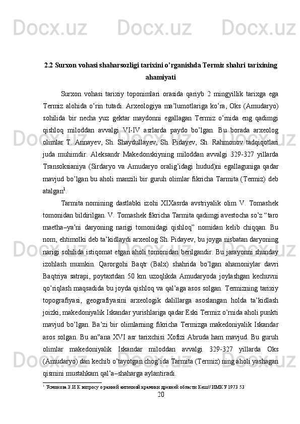 2.2 Surxon vohasi shaharsozligi tarixini o’rganishda Termiz shahri tarixining
ahamiyati
Surxon   vohasi   tarixiy   toponimlari   orasida   qariyb   2   mingyillik   tarixga   ega
Termiz   alohida   o’rin   tutadi.   Arxeologiya   ma’lumotlariga   ko’ra,   Oks   (Amudaryo)
sohilida   bir   necha   yuz   gektar   maydonni   egallagan   Termiz   o’rnida   eng   qadimgi
qishloq   miloddan   avvalgi   VI-IV   asrlarda   paydo   bo’lgan.   Bu   borada   arxeolog
olimlar   T.   Annayev,   Sh.   Shaydullayev,   Sh.   Pidayev,   Sh.   Rahmonov   tadqiqotlari
juda   muhimdir.   Aleksandr   Makedonskiyning   miloddan   avvalgi   329-327   yillarda
Transoksianiya   (Sirdaryo   va   Amudaryo   oralig’idagi   hudud)ni   egallaguniga   qadar
mavjud bo’lgan bu aholi manzili bir guruh olimlar fikricha Tarmita (Termiz) deb
atalgan 1
. 
Tarmita   nomining   dastlabki   izohi   XIXasrda   avstriyalik   olim   V.   Tomashek
tomonidan bildirilgan. V. Tomashek fikricha Tarmita qadimgi avestocha so’z “taro
maetha–ya’ni   daryoning   narigi   tomonidagi   qishloq”   nomidan   kelib   chiqqan.   Bu
nom, ehtimolki deb ta’kidlaydi arxeolog Sh. Pidayev, bu joyga nisbatan daryoning
narigi sohilida istiqomat etgan aholi tomonidan berilgandir. Bu jarayonni shunday
izohlash   mumkin.   Qarorgohi   Baqtr   (Balx)   shahrida   bo’lgan   ahamoniylar   davri
Baqtriya   satrapi,   poytaxtdan   50   km   uzoqlikda   Amudaryoda   joylashgan   kechuvni
qo’riqlash maqsadida bu joyda qishloq va qal’aga asos solgan. Termizning tarixiy
topografiyasi,   geografiyasini   arxeologik   dalillarga   asoslangan   holda   ta’kidlash
joizki, makedoniyalik Iskandar yurishlariga qadar Eski Termiz o’rnida aholi punkti
mavjud bo’lgan. Ba’zi  bir  olimlarning fikricha  Termizga  makedoniyalik Iskandar
asos solgan.  Bu an ana  XVI  asr  tarixchisi  Xofizi Abruda ham mavjud. Bu guruh‟
olimlar   makedoniyalik   Iskandar   miloddan   avvalgi   329-327   yillarda   Oks
(Amudaryo) dan kechib o’tayotgan chog’ida Tarmita (Termiz) ning aholi yashagan
qismini mustahkam qal’a–shaharga aylantiradi. 
1
 Усмонова.З.И К вопросу о ранней античной крамики древней области Кеш// ИМКУ 1973 53
20 