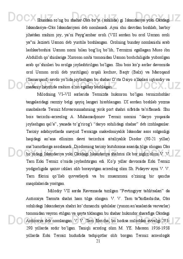 Shundan so’ng bu shahar  Oks bo’yi  (sohilida) gi Iskandariya yoki Oksdagi
Iskandariya–Oks  Iskandariyasi   deb  nomlanadi.  Ayni  shu   davrdan   boshlab,  harbiy
jihatdan   muhim   joy,   ya’ni   Payg’ambar   oroli   (VIII   asrdan   bu   orol   Usmon   oroli
ya ni   Jazirati   Usmon   deb   yuritila   boshlangan.   Orolning   bunday   nomlanishi   arab‟
lashkarboshisi   Usmon   nomi   bilan   bog’liq   bo’lib,   Termizni   egallagan   Muso   ibn
Abdulloh qo’shinlariga Xuroson noibi tomonidan Usmon boshchiligida yuborilgan
arab qo’shinlari  bu orolga joylashtirilgan bo’lgan.  Shu bois  ko’p asrlar  davomida
orol   Usmon   oroli   deb   yuritilgan)   orqali   kechuv,   Baqtr   (Balx)   va   Maroqand
(Samarqand) savdo yo’lida joylashgan bu shahar O’rta Osiyo o’lkalari iqtisodiy va
madaniy hayotida muhim o’rin egallay boshlagan. 
Milodning   VI–VII   asrlarida   Termizda   hukmron   bo’lgan   termizshohlar
tangalaridagi   ramziy   belgi   qayiq   langari   hisoblangan.   IX   asrdan   boshlab   yozma
manbalarda   Termiz   Movarounnahrning   yirik   port   shahri   sifatida   ta’riflanadi.   Shu
bois   tarixchi–arxeolog   A.   Muhamadjonov   Termiz   nomini   “daryo   yoqasida
joylashgan qal’a”, yanada to’g’rirog’i “daryo sohilidagi shahar” deb izohlaganlar.
Tarixiy   adabiyotlarda   mavjud   Termizga   makedoniyalik   Iskandar   asos   solganligi
haqidagi   an’ana   ellinizm   davri   tarixchisi   sitsiliyalik   Diodor   (90-21   yillar)
ma’lumotlariga asoslanadi. Diodorning tarixiy kutubxona asarida tilga olingan Oks
bo’yidagi Iskandariya yoki Oksdagi Iskandariya shahrini ilk bor ingliz olimi V. V.
Tarn   Eski   Termiz   o’rnida   joylashtirgan   edi.   Ko’p   yillar   davomida   Eski   Termiz
yodgorligida qazuv ishlari olib borayotgan arxeolog olim Sh. Pidayev ayni  V. V.
Tarn   fikrini   qo’llab   quvvatlaydi   va   bu   muammoni   o’zining   bir   qancha
maqolalarida yoritgan. 
Milodiy   VII   asrda   Ravennada   tuzilgan   “Pevtingiyer   tablitsalari”   da
Antioxiya   Tarmita   shahri   ham   tilga   olingan.   V.   V.   Tarn   ta kidlashicha,   Oks	
‟
sohilidagi Iskandariya shahri ko’chmanchi qabilalar (yunon an’analarida varvarlar)
tomonidan vayron etilgan va qayta tiklangan bu shahar hukmdor sharafiga Oksdagi
Antioxiya deb  nomlangan.  V. V.  Tarn  fikricha, bu  hodisa  miloddan avvalgi  293-
290   yillarda   sodir   bo’lgan.   Taniqli   arxelog   olim   M.   YE.   Masson   1936-1938
yillarda   Eski   Termiz   hududida   tadqiqotlar   olib   borgan   Termiz   arxeologik
21 