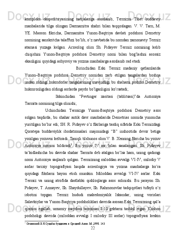 kompleks   ekspeditsiyasining   natijalariga   asoslanib,   Termizni   Tibet   buddaviy
manbalarida   tilga   olingan   Darmamitra   shahri   bilan   taqqoslagan.   V.   V.   Tarn,   M.
YE.   Masson   fikricha,   Darmamitra   Yunon-Baqtriya   davlati   podshosi   Demetriy
nomining sanskritcha talaffuzi bo’lib, o’z navbatida bu nomdan zamonaviy Termiz
atamasi   yuzaga   kelgan.   Arxeolog   olim   Sh.   Pidayev   Termiz   nomining   kelib
chiqishini   Yunon-Baqtriya   podshosi   Demetriy   nomi   bilan   bog’lashni   asossiz
ekanligini quyidagi ashyoviy va yozma manbalarga asoslanib rad etadi: 
Birinchidan   Eski   Termiz   madaniy   qatlamlarida
Yunon–Baqtriya   podshosi   Demetriy   nomidan   zarb   etilgan   tangalardan   boshqa
undan oldingi  hukmdorlar  tangalarining mavjudligi  bu shaharni  podsho Demetriy
hukmronligidan oldingi asrlarda paydo bo’lganligini ko’rsatadi; 
Ikkinchidan   “Pevtinger   xaritasi   (tablitsasi)”da   Antioxiya
Tarmita nomining tilga olinishi; 
Uchinchidan   Termizga   Yunon-Baqtriya   podshosi   Demetriy   asos
solgan   taqdirda,   bu   shahar   antik   davr   manbalarida   Demetrias   nomida   yunoncha
yuritilgan bo’lur edi; SH. R. Pidayev o’z fikrlariga tasdiq sifatida Eski Termizdagi
Qoratepa   buddaviylik   ibodatxonalari   majmuidagi   “B”   inshootida   devor   betiga
yozilgan yozuvni keltiradi. Taniqli tilshunos olim V. B. Xenning fikricha bu yozuv
Antioxiya   nomini   bildiradi 1
.   Bu   yozuv   IV   asr   bilan   sanalangan.   Sh.   Pidayev
ta’kidlashicha   bu   davrda   shahar   Tarmita   deb   atalgan   bo’lsa   ham,   uning   qadimgi
nomi Antioxiya saqlanib qolgan. Termizning miloddan avvalgi  VI-IV, milodiy V
asrlar   tarixiy   topografiyasi   haqida   arxeologiya   va   yozma   manbalarga   ko’ra
quyidagi   fikrlarni   bayon   etish   mumkin.   Miloddan   avvalgi   VI-IV   asrlar.   Eski
Termiz   va   uning   atrofida   dastlabki   qishloqlarga   asos   solinishi.   Bu   jarayon   Sh.
Pidayev, T. Annayev, Sh. Shaydullayev, Sh. Rahmonovlar tadqiqotlari tufayli o’z
isbotini   topgan.   Termiz   hududi   makedoniyalik   Iskandar,   uning   vorislari
Salavkiylar va Yunon-Baqtriya podsholiklari davrida asosan Eski Termizning qal’a
qismini   egallab,   umumiy   maydoni   taxminan   8-10   gektarni   tashkil   etgan.   Kushon
podsholigi   davrida   (miloddan   avvalgi   I   milodiy   III   asrlar)   topografiyasi   keskin
1
 Ставиский.Б.Я Судьбы буддизма в Средней Азии. М.,1998. 143
22 