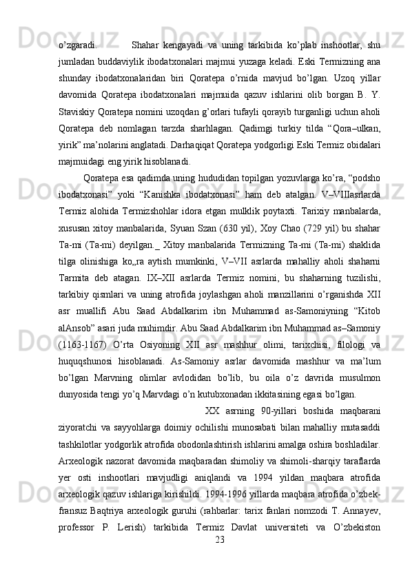 o’zgaradi.  Shahar   kengayadi   va   uning   tarkibida   ko’plab   inshootlar,   shu
jumladan buddaviylik ibodatxonalari majmui yuzaga keladi. Eski Termizning ana
shunday   ibodatxonalaridan   biri   Qoratepa   o’rnida   mavjud   bo’lgan.   Uzoq   yillar
davomida   Qoratepa   ibodatxonalari   majmuida   qazuv   ishlarini   olib   borgan   B.   Y.
Staviskiy Qoratepa nomini uzoqdan g’orlari tufayli qorayib turganligi uchun aholi
Qoratepa   deb   nomlagan   tarzda   sharhlagan.   Qadimgi   turkiy   tilda   “Qora–ulkan,
yirik” ma’nolarini anglatadi. Darhaqiqat Qoratepa yodgorligi Eski Termiz obidalari
majmuidagi eng yirik hisoblanadi. 
Qoratepa esa qadimda uning hududidan topilgan yozuvlarga ko’ra, “podsho
ibodatxonasi”   yoki   “Kanishka   ibodatxonasi”   ham   deb   atalgan.   V–VIIIasrlarda
Termiz   alohida   Termizshohlar   idora   etgan   mulklik   poytaxti.   Tarixiy   manbalarda,
xususan   xitoy   manbalarida,  Syuan   Szan  (630   yil),  Xoy   Chao   (729  yil)   bu   shahar
Ta-mi   (Ta-mi)   deyilgan._   Xitoy  manbalarida   Termizning  Ta-mi   (Ta-mi)   shaklida
tilga   olinishiga   ko„ra   aytish   mumkinki,   V–VII   asrlarda   mahalliy   aholi   shaharni
Tarmita   deb   atagan.   IX–XII   asrlarda   Termiz   nomini,   bu   shaharning   tuzilishi,
tarkibiy   qismlari   va   uning   atrofida   joylashgan   aholi   manzillarini   o’rganishda   XII
asr   muallifi   Abu   Saad   Abdalkarim   ibn   Muhammad   as-Samoniyning   “Kitob
alAnsob” asari juda muhimdir. Abu Saad Abdalkarim ibn Muhammad as–Samoniy
(1163-1167)   O’rta   Osiyoning   XII   asr   mashhur   olimi,   tarixchisi,   filologi   va
huquqshunosi   hisoblanadi.   As-Samoniy   asrlar   davomida   mashhur   va   ma’lum
bo’lgan   Marvning   olimlar   avlodidan   bo’lib,   bu   oila   o’z   davrida   musulmon
dunyosida tengi yo’q Marvdagi o’n kutubxonadan ikkitasining egasi bo’lgan. 
XX   asrning   90-yillari   boshida   maqbarani
ziyoratchi   va   sayyohlarga   doimiy   ochilishi   munosabati   bilan   mahalliy   mutasaddi
tashkilotlar yodgorlik atrofida obodonlashtirish ishlarini amalga oshira boshladilar.
Arxeologik   nazorat   davomida   maqbaradan   shimoliy  va   shimoli-sharqiy   taraflarda
yer   osti   inshootlari   mavjudligi   aniqlandi   va   1994   yildan   maqbara   atrofida
arxeologik qazuv ishlariga kirishildi. 1994-1996 yillarda maqbara atrofida o’zbek-
fransuz   Baqtriya   arxeologik  guruhi   (rahbarlar:   tarix  fanlari   nomzodi   T.   Annayev,
professor   P.   Lerish)   tarkibida   Termiz   Davlat   universiteti   va   O’zbekiston
23 