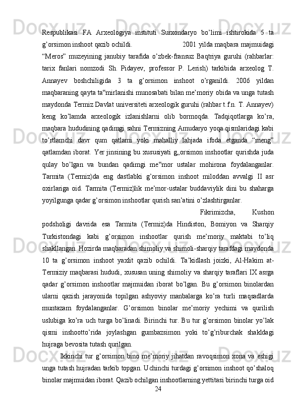 Respublikasi   FA   Arxeologiya   instituti   Surxondaryo   bo’limi   ishtirokida   5   ta
g’orsimon inshoot qazib ochildi.  2001 yilda maqbara majmuidagi
“Meros”   muzeyining   janubiy   tarafida   o’zbek-fransuz   Baqtriya   guruhi   (rahbarlar:
tarix   fanlari   nomzodi   Sh.   Pidayev,   professor   P.   Lerish)   tarkibida   arxeolog   T.
Annayev   boshchiligida   3   ta   g’orsimon   inshoot   o’rganildi.   2006   yildan
maqbaraning qayta ta mirlanishi munosabati bilan me’moriy obida va unga tutash‟
maydonda Termiz Davlat universiteti arxeologik guruhi (rahbar t.f.n. T. Annayev)
keng   ko’lamda   arxeologik   izlanishlarni   olib   bormoqda.   Tadqiqotlarga   ko’ra,
maqbara hududining qadimgi sahni Termizning Amudaryo yoqa qismlaridagi kabi
to’rtlamchi   davr   qum   qatlami   yoki   mahalliy   lahjada   ifoda   etganda   “meng”
qatlamdan  iborat.  Yer  jinsining   bu  xususiyati   g„orsimon   inshootlar   qurishda   juda
qulay   bo’lgan   va   bundan   qadimgi   me mor   ustalar   mohirona   foydalanganlar.	
‟
Tarmita   (Termiz)da   eng   dastlabki   g’orsimon   inshoot   miloddan   avvalgi   II   asr
oxirlariga   oid.   Tarmita   (Termiz)lik   me’mor-ustalar   buddaviylik   dini   bu   shaharga
yoyilgunga qadar g’orsimon inshootlar qurish san’atini o’zlashtirganlar. 
Fikrimizcha,   Kushon
podsholigi   davrida   esa   Tarmita   (Termiz)da   Hindiston,   Bomiyon   va   Sharqiy
Turkistondagi   kabi   g’orsimon   inshootlar   qurish   me’moriy   maktabi   to’liq
shakllangan. Hozirda maqbaradan shimoliy va shimoli-sharqiy tarafdagi maydonda
10   ta   g’orsimon   inshoot   yaxlit   qazib   ochildi.   Ta’kidlash   joizki,   Al-Hakim   at-
Termiziy maqbarasi  hududi, xususan uning shimoliy va sharqiy taraflari IX asrga
qadar   g’orsimon   inshootlar   majmuidan   iborat   bo’lgan.   Bu   g’orsimon   binolardan
ularni   qazish   jarayonida   topilgan   ashyoviy   manbalarga   ko’ra   turli   maqsadlarda
muntazam   foydalanganlar.   G’orsimon   binolar   me’moriy   yechimi   va   qurilish
uslubiga   ko’ra   uch   turga   bo’linadi.   Birinchi   tur.   Bu   tur   g’orsimon   binolar   yo’lak
qismi   inshootto’rida   joylashgan   gumbazsimon   yoki   to’g’riburchak   shakldagi
hujraga bevosita tutash qurilgan. 
Ikkinchi   tur   g’orsimon   bino   me’moriy   jihatdan   ravoqsimon   xona   va   eshigi
unga tutash hujradan tarkib topgan. Uchinchi turdagi g’orsimon inshoot qo’shaloq
binolar majmuidan iborat. Qazib ochilgan inshootlarning yettitasi birinchi turga oid
24 