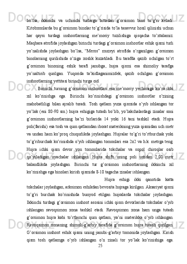 bo’lsa,   ikkinchi   va   uchinchi   turlarga   bittadan   g’orsimon   bino   to’g’ri   keladi.
Kitobxonlarda bu g’orsimon binolar to’g’risida to’la tasavvur hosil qilinishi uchun
har   qaysi   turdagi   inshootlarning   me’moriy   tuzilishiga   qisqacha   to’xtalamiz.
Maqbara atrofida joylashgan birinchi turdagi g’orsimon inshootlar eshik qismi turli
yo’nalishda   joylashgan   bo’lsa,   “Meros”   muzeyi   atrofida   o’rganilgan   g’orsimon
binolarning   qurilishida   o’ziga   xoslik   kuzatiladi.   Bu   tarafda   qazib   ochilgan   to’rt
g’orsimon   binoning   eshik   tarafi   janubga,   hujra   qismi   esa   shimoliy   tarafga
yo’naltirib   qurilgan.   Yuqorida   ta’kidlaganimizdek,   qazib   ochilgan   g’orsimon
inshootlarning yettitasi birinchi turga oid. 
Birinchi   turning   g’orsimon   inshootlari   esa   me’moriy   yechimiga   ko’ra   ikki
xil   ko’rinishga   ega.   Birinchi   ko’rinishdagi   g’orsimon   inshootlar   o’zining
mahobatliligi   bilan   ajralib   turadi.   Tosh   qatlam   yuza   qismida   o’yib   ishlangan   tor
yo’lak   (eni   80-90   sm.)   hujra   eshigiga   tutash   bo’lib,   yo’lakchalardagi   zinalar   soni
g’orsimon   inshootlarning   ba’zi   birlarida   14   yoki   16   tani   tashkil   etadi.   Hujra
poli(farishi) esa tosh va qum qatlamdan iborat materikning yuza qismidan uch metr
va undan ham  ko’proq chuqurlikda joylashgan.  Hujralar  to’g’ri  to’rtburchak  yoki
to’g’riburchak ko’rinishda o’yib ishlangan tomonlari esa 2x2 va h.k. metrga teng.
Hujra   ichki   qism   devor   yon   tomonlarida   tokchalar   va   sopol   chiroqlar   osib
qo’yiladigan   uyachalar   ishlangan.   Hujra   shifti   uning   poli   ustidan   2,00   metr
balandlikda   joylashgan.   Birinchi   tur   g’orsimon   inshootlarning   ikkinchi   xil
ko’rinishga ega binolari kirish qismida 8-10 tagacha zinalar ishlangan. 
Hujra   eshigi   ikki   qanotida   katta
tokchalar joylashgan, arksimon eshikdan bevosita hujraga kirilgan. Aksariyat qismi
to’g’ri   burchak   ko’rinishida   bunyod   etilgan   hujralarda   tokchalar   joylashgan.
Ikkinchi turdagi g’orsimon inshoot asosini  ichki qism devorlarida tokchalar o’yib
ishlangan   ravoqsimon   xona   tashkil   etadi.   Ravoqsimon   xona   ham   unga   tutash
g’orsimon   hujra   kabi   to’rtlamchi   qum   qatlam,   ya’ni   materikka   o’yib   ishlangan.
Ravoqsimon   xonaning   shimoli-g’arbiy   tarafida   g’orsimon   hujra   tutash   qurilgan.
G’orsimon   inshoot   eshik   qismi   uning   janubi-g’arbiy   tomonida   joylashgan.   Kirish
qism   tosh   qatlamga   o’yib   ishlangan   o’n   zinali   tor   yo’lak   ko’rinishiga   ega.
25 