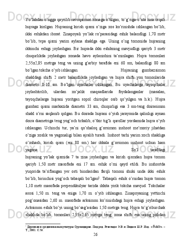 Yo’lakdan o’ngga qayrilib ravoqsimon xonaga o’tilgan; to’g’riga-o’nta zina orqali
hujraga   kirilgan.   Hujraning   kirish   qismi   o’ziga   xos   ko’rinishda   ishlangan   bo’lib,
ikki   eshikdan   iborat.   Zinapoyali   yo’lak   ro’parasidagi   eshik   balandligi   1,70   metr
bo’lib,   tepa   qismi   yarim   aylana   shaklga   ega.   Uning   o’ng   tomonida   hujraning
ikkinchi   eshigi   joylashgan.   Bir   hujrada   ikki   eshikning   mavjudligi   qariyb   3   metr
chuqurlikda   joylashgan   xonada   havo   aylanishini   ta’minlagan.   Hujra   tomonlari
2,55x2,85   metrga   teng   va   uning   g’arbiy   tarafida   eni   60   sm,   balandligi   80   sm
bo’lgan tokcha o’yib ishlangan.  Hujraning   gumbazsimon
shakldagi   shifti   2   metr   balandlikda   joylashgan   va   hujra   shifti   yon   tomonlarida
diametri   8-10   sm.   Bo’lgan   uyachalar   ishlangan.   Bu   uyachalarga   tayoqchalar
joylashtirilib,   ulardan   xo’jalik   maqsadlarida   foydalanganlar   (masalan,
tayoqchalarga   hujrani   yoritgan   sopol   chiroqlar   osib   qo’yilgan   va   h.k.).   Hujra
gumbaz   qismi   markazida   diametri   33   sm,   chuqurligi   esa   3   sm-teng   doirasimon
shakl   o’rni   saqlanib   qolgan.  Bu   doirada  hujrani   o’yish   jarayonida  qalinligi   aynan
doira diametriga teng yog’och tirkalib, o’tkir tig’li qurollar yordamida hujra o’yib
ishlangan.   Uchinchi   tur,   ya’ni   qo’shaloq   g’orsimon   inshoot   me’moriy   jihatdan
o’ziga xoslik va yagonaligi bilan ajralib turadi. Inshoot tarhi yarim xoch shakliga
o’xshash,   kirish   qism   (eni   80   sm.)   har   ikkala   g’orsimon   inshoot   uchun   ham
yagona.  So’l   tarafdagi
hujraning   yo’lak   qismida   7   ta   zina   joylashgan   va   kirish   qismdan   hujra   tomon
qariyb   1,50   metr   masofada   eni   17   sm.   eshik   o’rni   qayd   etildi.   Bu   inshootda
yuqorida   ta’riflangan   yer   osti   binolaridan   farqli   tomoni   shuki   unda   ikki   eshik
bo’lib,   birinchisi   yog’och   tabaqali   bo’lgan 1
.   Tabaqali   eshik   o’rnidan   hujra   tomon
1,10   metr   masofada   perpendikulyar   tarzda   ikkita   yirik   tokcha   mavjud.   Tokchalar
asosi   1,50   m.   teng   va   eniga   1,70   m.   o’yib   ishlangan.   Zinapoyaning   yettinchi
pog’onasidan   2,60   m.   masofada   arksimon   ko’rinishdagi   hujra   eshigi   joylashgan.
Arksimon eshik bo’yi uning bo’sag’asidan 1,50 metrga teng. Hujra to’g’riburchak
shaklida   bo’lib,   tomonlari   2,55x2,65   metrga   teng,   xona   shifti   esa   uning   polidan
1
 Деревняя и средневекавая культуры Сурхандарьи. Под ред. Ртвеладзе Э.В. и Пидаев Ш.Р. Изд.: «ЎзМЭ». –
Т., 2001.  C.56.
26 