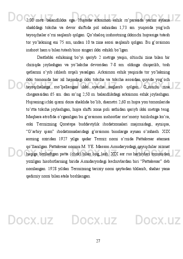 2,00   metr   balandlikka   ega.   Hujrada   arksimon   eshik   ro’parasida   yarim   aylana
shakldagi   tokcha   va   devor   shiftida   pol   sahnidan   1,73   sm.   yuqorida   yog’och
tayoqchalar o’rni saqlanib qolgan. Qo’shaloq inshootning ikkinchi hujrasiga tutash
tor   yo’lakning   eni   75   sm,   undan   10   ta   zina   asosi   saqlanib   qolgan.   Bu   g’orsimon
inshoot ham u bilan tutash bino singari ikki eshikli bo’lgan. 
Dastlabki   eshikning   bo’yi   qariyb   2   metrga   yaqin,   oltinchi   zina   bilan   bir
chiziqda   joylashgan   va   yo’lakcha   devoridan   7-8   sm.   oldinga   chiqarilib,   tosh
qatlamni   o’yib   ishlash   orqali   yasalgan.   Arksimon   eshik   yaqinida   tor   yo’lakning
ikki   tomonida   har   xil   hajmdagi   ikki   tokcha   va   tokcha   asosidan   quyida   yog’och
tayoqchalarga   mo’ljallangan   ikki   uyacha   saqlanib   qolgan.   O„ninchi   zina
chegarasidan 65 sm. dan so’ng 2,50 m. balandlikdagi arksimon eshik joylashgan.
Hujraning ichki qismi doira shaklida bo’lib, diametri 2,60 m hujra yon tomonlarida
to’rtta tokcha  joylashgan,  hujra shifti   xona poli   sathidan  qariyb ikki  metrga  teng.
Maqbara atrofida o’rganilgan bu g’orsimon inshootlar me’moriy tuzilishiga ko’ra,
eski   Termizning   Qoratepa   buddaviylik   ibodatxonalari   majmuidagi,   ayniqsa,
“G’arbiy   qism”   ibodatxonalaridagi   g’orsimon   binolarga   aynan   o’xshash.   XIX
asrning   oxiridan   1927   yilga   qadar   Termiz   nomi   o’rnida   Pattakesar   atamasi
qo’llanilgan. Pattakesar nomini M. YE. Masson Amudaryodagi qayiqchilar xizmat
haqiga   beriladtgan   patta   (chek)   bilan   bog„lash.   XIX   asr   rus   harbiylari   tomonidan
yozilgan   hisobotlarning   birida   Amudaryodagi   kechuvlardan   biri   “Pattakesar”   deb
nomlangan.  1928   yildan   Termizning   tarixiy   nomi   qaytadan   tiklanib,   shahar   yana
qadimiy nomi bilan atala boshlangan.
27 