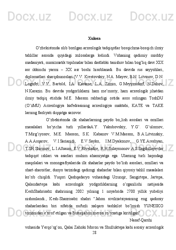 Xulosa
O’zbekistonda olib borilgan arxeologik tadqiqotlar bosqichma-bosqich ilmiy
tahlillar   asosida   quyidagi   xulosalarga   kelindi.   Vohaning   qadimiy   moddiy
madaniyati, numizmatik topilmalar bilan dastlabki tanishuv bilan bog’liq davr XIX
asr   ikkinchi   yarmi   –   XX   asr   boshi   hisoblanadi.   Bu   davrda   rus   sayyohlari,
diplomatlari sharqshunoslari (V.V. Krestovskiy, N.A. Mayev, B.N. Litvinov, D.N.
Logofet,   V.V.   Bartold,   I.A.   Kastane,   L.A.   Zimin,   G.Meyyendorf,   N.Zubov,
N.Karazin.   Bu   davrda   yodgorliklarni   ham   me’moriy,   ham   arxeologik   jihatdan
ilmiy   tadqiq   etishda   M.E.   Masson   rahbarligi   ostida   asos   solingan   ToshDU
(O’zMU)   Arxeologiya   kafedrasining   arxeologiya   maktabi,   KATE   va   TAKE
larning faoliyati diqqatga sazovor. 
O’zbekistonda   ilk   shaharlarning   paydo   bo„lish   asoslari   va   omillari
masalalari   bo’yicha   turli   yillardaA.Y.   Yakubovskiy,   Y.G’.   G’ulomov,
T.Mirg’iyosov,   M.E.   Masson,   S.K.   Kabanov   V.M.Masson,   B.A.Litvinskiy,
A.A.Asqarov,   V.I.Sarianidi,   E.V.Sayko,   I.M.Dyakonov,   G.YE.Areshyan,
T.SH.Shirinov,   L.I.Albaum,   E.V.Rtveladze,   R.H.Sulaymonov   A.S.Sagdullayevlar
tadqiqot   ishlari   va   asarlari   muhim   ahamiyatga   ega.   Ularning   turli   hajmdagi
maqolalari   va   monografiyalarida   ilk   shaharlar   paydo   bo’lish   asoslari,   omillari   va
shart-sharoitlar, dunyo tarixidagi qadimgi shaharlar bilan qiyosiy tahlil masalalari
ko’rib   chiqildi.   Yuqori   Qashqadaryo   vohasidagi   Uzunqir,   Sangirtepa,   Jartepa,
Qalandartepa   kabi   arxeologik   yodgorliklarning   o’rganilishi   natijasida
KeshShahrisabz   shahrining   2002   yilning   1   noyabrida   2700   yillik   yubeliyi
nishonlandi.,   Kesh-Shaxrisabz   shahri   “Jahon   sivilizatsiyasining   eng   qadimiy
shaharlaridan   biri   sifatida   nufuzli   xalqaro   tashkilot   bo’lmish   YUNESKO
tomonidan e’tirof etilgan va Butunjahon merosi ro’yxatiga kiritilgan”. 
Nasaf-Qarshi
vohasida Yerqo’rg’on, Qalai Zahoki Moron va Shulluktepa kabi asosiy arxeologik
28 